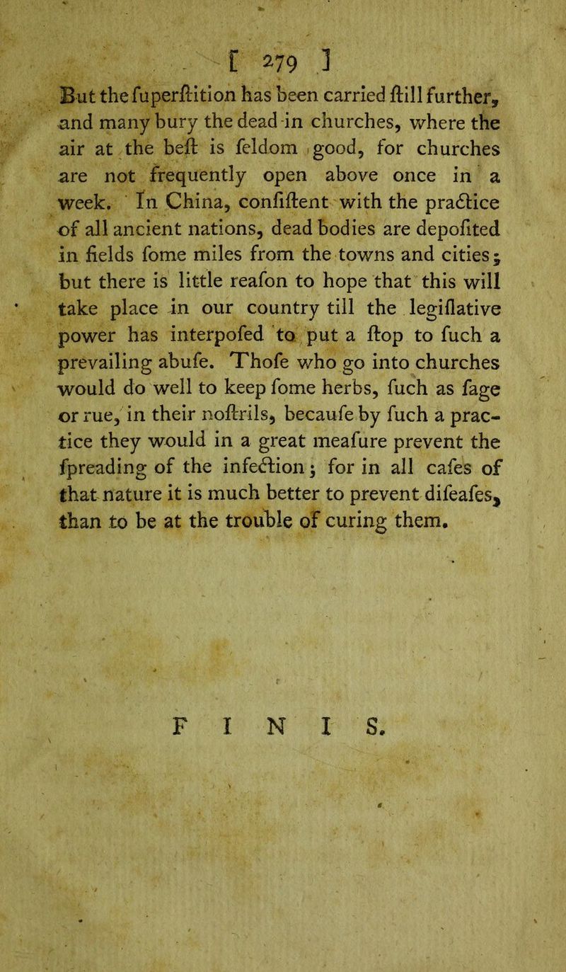 But the fuperftition has been carried ftill further, and many bury the dead in churches, where the air at the beft is feldom good, for churches are not frequently open above once in a week. In China, confident with the practice of all ancient nations, dead bodies are depofited in fields fome miles from the towns and cities; but there is little reafon to hope that this will take place in our country till the legiflative power has interpofed to put a ftop to fuch a prevailing abufe. Thofe who go into churches would do well to keep fome herbs, fuch as fage or rue, in their noficrils, becaufeby fuch a prac- tice they would in a great meafure prevent the fpreading of the infection; for in all cafes of that nature it is much better to prevent difeafes, than to be at the trouble of curing them. F I N I S.