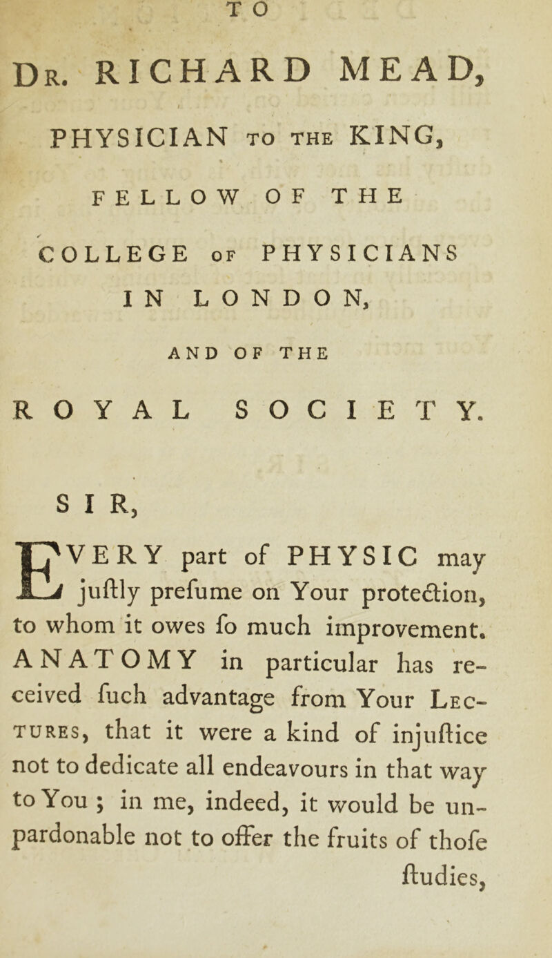 Dr. RICHARD MEAD, ' 1 ' PHYSICIAN TO THE KING, # * FELLOW OF THE COLLEGE of PHYSICIANS IN LONDON, AND OF THE ROYAL SOCIETY. S I R, EVERY part of PHYSIC may juftly prefume on Your protection, to whom it owes fo much improvement. ANATOMY in particular has re- ceived fuch advantage from Your Lec- tures, that it were a kind of injuftice not to dedicate all endeavours in that way to You ; in me, indeed, it would be un- pardonable not to offer the fruits of thofe ftudies,