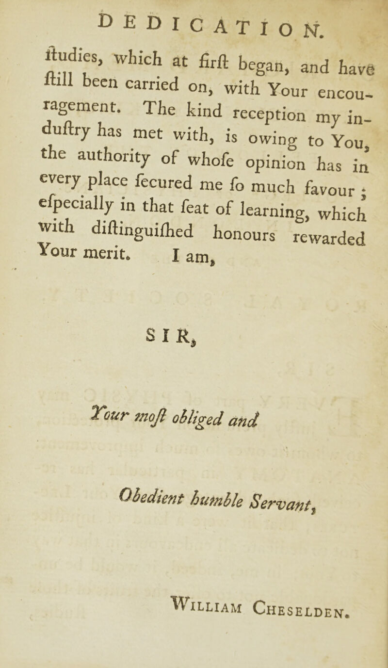 DEDICATION. ltudies, which at firft began, and have Itiil been carried on, with Your encou- ragement. The kind reception my in- ti ry as met with, is owing to You the authority of whole opinion has in every place fecured me fo much favour * Specially in that feat of learning, which with diftinguiihed honours rewarded 1 our merit. I am, SIR, Your mojl obliged and Obedient hutnble Servant $ ^ illiam Cheselden.