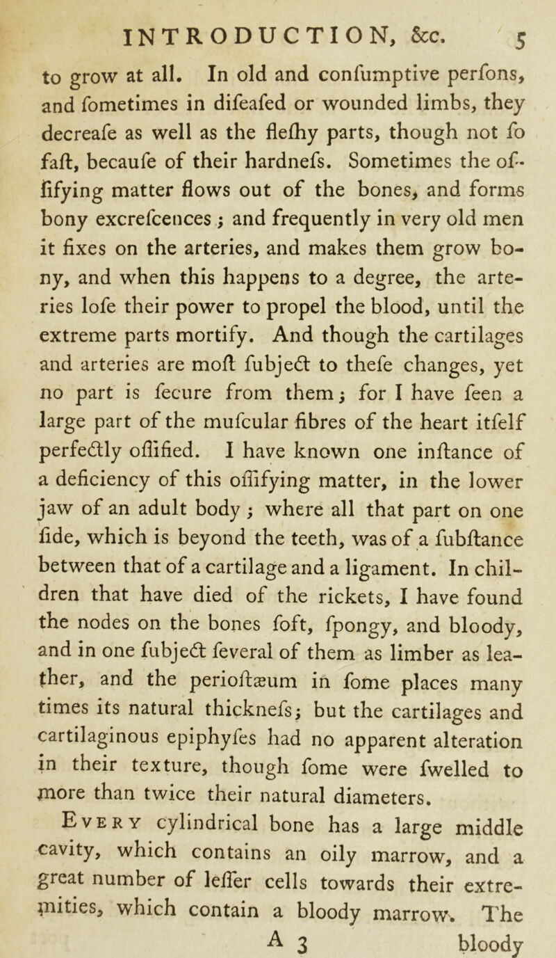 to grow at all. In old and confumptive perfons, and fometimes in difeafed or wounded limbs, they decreafe as well as the flefhy parts, though not fo fall, becaufe of their hardnefs. Sometimes the of- fifying matter flows out of the bones, and forms bony excrefcences ; and frequently in very old men it fixes on the arteries, and makes them grow bo- ny, and when this happens to a degree, the arte- ries lofe their power to propel the blood, until the extreme parts mortify. And though the cartilages and arteries are moll fubjedt to thefe changes, yet no part is fecure from them; for I have feen a large part of the mufcular fibres of the heart itfelf perfectly oflified. I have known one inftance of a deficiency of this ofiifying matter, in the lower jaw of an adult body ; where all that part on one fide, which is beyond the teeth, was of a fubftance between that of a cartilage and a ligament. In chil- dren that have died of the rickets, I have found the nodes on the bones foft, fpongy, and bloody, and in one fubjedt feveral of them as limber as lea- ther, and the perioftsum in fome places many times its natural thicknefs; but the cartilages and cartilaginous epiphytes had no apparent alteration in their texture, though fome were fwelled to more than twice their natural diameters. Every cylindrical bone has a large middle cavity, which contains an oily marrow, and a great number of lefler cells towards their extre- mities, which contain a bloody marrow. The A 3 bloody