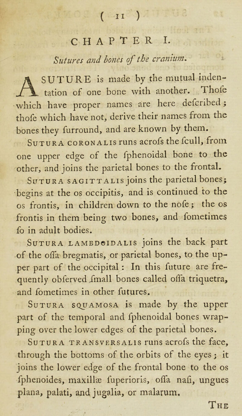 CHAPTER I. i Sutures and bones of the cranium. A SUTURE is made by the mutual inden- tation of one bone with another. Thole which have proper names are here defcribed; thofe which have not, derive their names from the bones they furround, and are known by them. Sutura coronalis runs acrofs the fcull, from one upper edge of the fphenoidal bone to the other, and joins the parietal bones to the frontal. Sutura sagittalis joins the parietal bones; begins at the os occipitis, and is continued to the os frontis, in children down to the nofe; the os frontis in them being two bones, and fometimes fo in adult bodies. Sutura lambdoidalis joins the back part of the olfa bregmatis, or parietal bones, to the up- per part of the occipital : In this future are fre- quently obferved /mall bones called olfa triquetra, and fometimes in other futures. Sutura squamosa is made by the upper part of the temporal and fphenoidal bones wrap- v. ping over the lower edges of the parietal bones. Sutura transversalis runs acrofs the face, through the bottoms of the orbits of the eyes; it joins the lower edge of the frontal bone to the os fphenoides, maxillae fuperioris, olfa nafi, ungues plana, palati, and jugalia, or malarum.