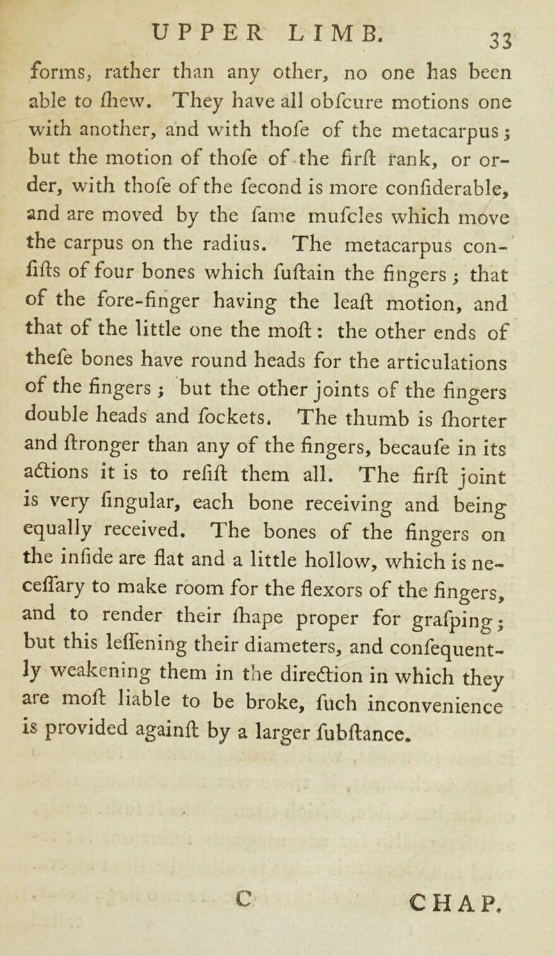 forms, rather than any other, no one has been able to Ihew. They have all obfcure motions one with another, and with thofe of the metacarpus j but the motion of thofe of the firft rank, or or- der, with thofe of the fecond is more confiderable, and are moved by the fame mufcles which move the carpus on the radius. The metacarpus con- fids of four bones which fuftain the fingers; that of the fore-finger having the leaf!; motion, and that of the little one the moll: the other ends of thefe bones have round heads for the articulations of the fingers ; but the other joints of the fingers double heads and fockets. The thumb is fhorter and flronger than any of the fingers, becaufe in its adtions it is to refill them all. The firft joint is very lingular, each bone receiving and being equally received. The bones of the fingers on the infide are flat and a little hollow, which is ne- ceflary to make room for the flexors of the fingers, and to render their fhape proper for grafping; but this leflening their diameters, and confequent- ly weakening them in the direction in which they are moll liable to be broke, fuch inconvenience is provided againfl: by a larger fubllance. C CHAP.