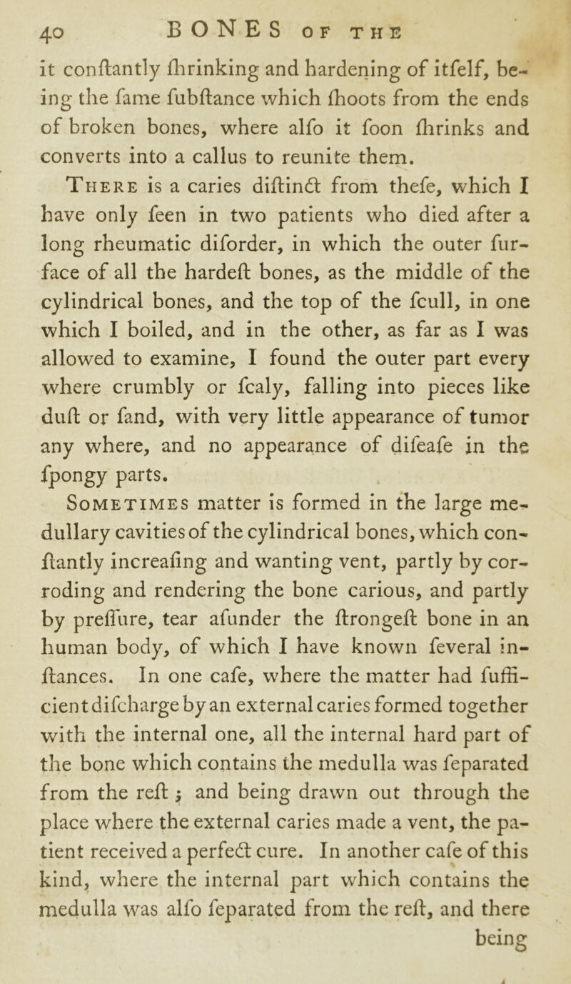 it conftantly fhrinking and hardening of itfelf, be- ing the fame fubftance which fhoots from the ends of broken bones, where alfo it foon flirinks and converts into a callus to reunite them. There is a caries diftindt from thefe, which I have only feen in two patients who died after a long rheumatic diforder, in which the outer fur- face of all the hardeft bones, as the middle of the cylindrical bones, and the top of the fcull, in one which I boiled, and in the other, as far as I was allowed to examine, I found the outer part every where crumbly or fcaly, falling into pieces like duft or fand, with very little appearance of tumor any where, and no appearance of difeafe in the fpongy parts. Sometimes matter is formed in the large me- dullary cavities of the cylindrical bones, which con- ftantly increafing and wanting vent, partly by cor- roding and rendering the bone carious, and partly by prefiure, tear afunder the ftrongeft bone in an human body, of which I have known feveral in- ftances. In one cafe, where the matter had fuffi- cientdifchargebyan external caries formed together with the internal one, all the internal hard part of the bone which contains ihe medulla was feparated from the reft and being drawn out through the place where the external caries made a vent, the pa- tient received a perfedt cure. In another cafe of this kind, where the internal part which contains the medulla was alfo feparated from the reft, and there being j