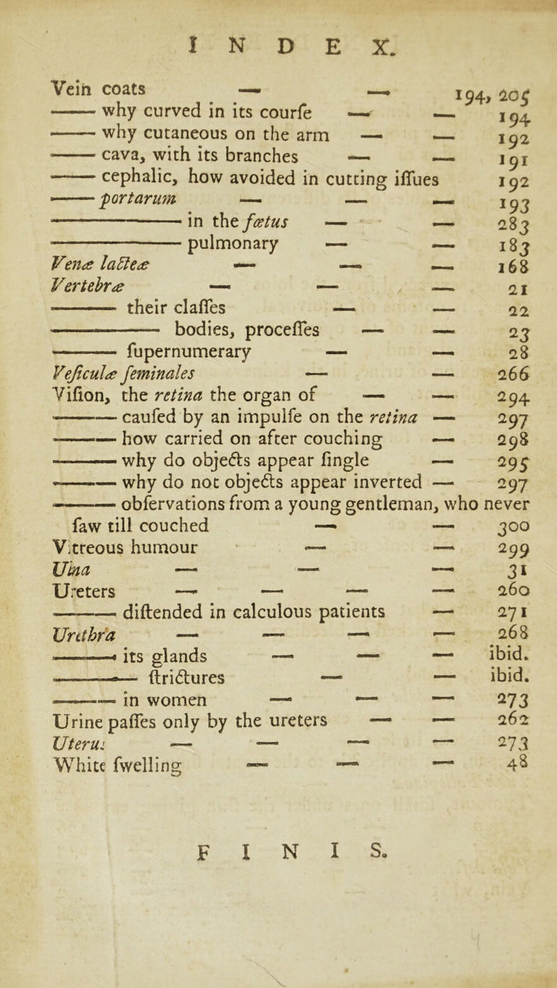 Vein coats —- why curved in its courfe why cutaneous on the arm — — *94j cava, with its branches — — cephalic, how avoided in cutting iffues 'portarum — — _ in the foetus — — - pulmonary — — Vena latter Vertebrae — their clafies bodies, procefles fupernumerary Vejicul/e feminales Vifion, the retina the organ of — caufed by an impuife on the retina - — how carried on after couching ■■ ■ ■— why do objedts appear fingle why do not objedts appear inverted - observations from a young gentleman, faw till couched — — Vtreous humour -— — Uina —1 — ~ Ureters —- — — — diftended in calculous patients — Urethra its glands ftridhires in women Urine pafles only by the ureters Uterui — ■— White fwelling 20 £ 194 192 191 192 J93 283 183 - 168 - 21 - 22 23 - 28 - 266 294 297 - 298 29 5 297 who never - ^00 2 99 3i - 260 271 268 ibid, ibid. 273 262 273 finis,