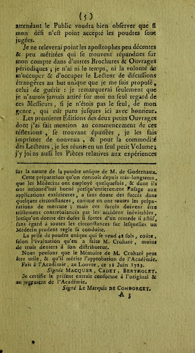 attendant le Public voudra bien obfèrver que fi mon défi n’efl: point accepté les poudres fom jugées. Je ne relèverai point les apoftrôphes peu décentes & peu méritées qui fe trouvent répandues fur mon compte dans d’autres Brochures & Ouvrages périodiques ; je n’ai ni le temps, ni la volonté de m’occuper & d’occuper le Ledeur de difcuÆions étrangères au but unique que je me fuis propofé* celui de guérir : je remarquerai feulement que je n’aurok jamais attiré fur moi un feul regard de ces Meilleurs, fi je n’étois pas le feul, de mon genre , qui eut paru jufques ici avec honneur. Les premières Éditions des deux petits Ouvrages dont j’ai fait mention au commencement de ces réflexions , fe trouvant épuifées , je les fais imprimer de nouveau , & pour la commodité des Le&eurs , je les réunis en un feul petit Volume; j’y joi ns aufii les Pièces relatives aux expériences fur la nature de la poudre unique de M. de Godernaux» Cette préparation qu’on connoît depuis tràs-longtems, que les Médecins ont employé quelquefois, & dont ils ont aujourd’hui borné prefqu'entierement Fufage aux applications extérieures, a fans doute des fuccès dans quelques circonftances, comme en ont toutes les prépa- rations de mercure ; mais ces fuccès doivent être triftement contrebalancés par les accidens inévitables, lorfqu’on donne des dofes fi fortes d^un remede fl a&if, fans égard à toutes les circonflanees fur lefquelles un Médecin prudent réglé fa conduite. La prife de poudre unique qui fe vend 48 fols, coûte , félon l’évaluation qu’en a faite M. Croharé , moins de trois deniers à fon diftributeur. Nous penfons que le Mémoire de M. Croharé peut être utile, & qu’il mérite l’approbation de l’Académie. Fait à l’Académie, au Louvre, ce 18 Juin 1783. Signés Macqubr , Cadet, Bertholet. Je certifie le préfcnt extrait conforme à l’original & au jugfarent de l'Académie. Signé Le Marquis de Condorcet.