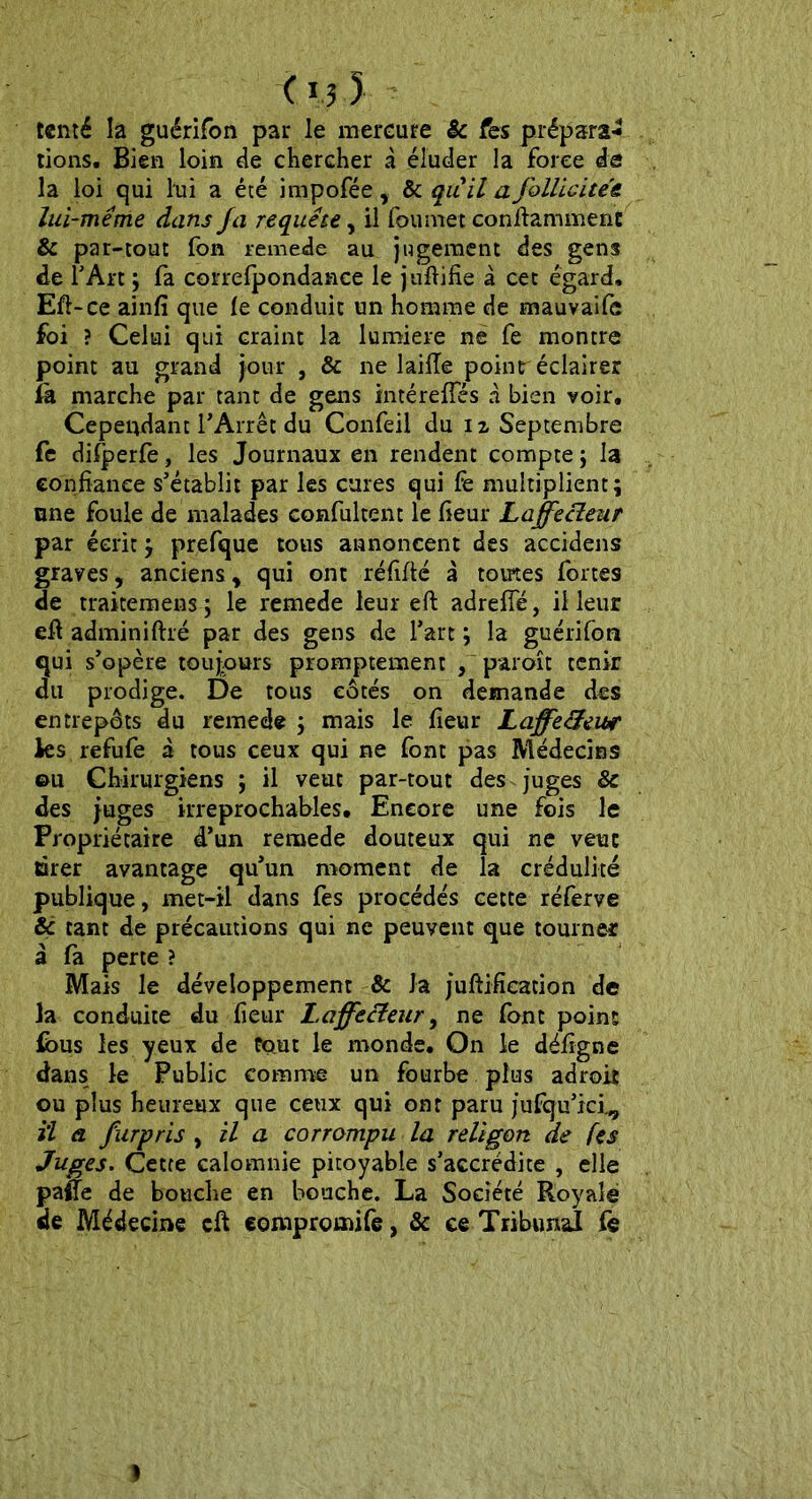 tenté la guérifon par le mercure & fes préparât tions. Bien loin de chercher à éluder la force de la loi qui lui a été impofée, & quil a follicite'e lui-même dans fa requête, il foumet conftamment & par-tout fon remede au jugement des gens de l’Art ; fa correfpondance le juftifîe à cet égard, Eft-ce ainfi que le conduit un homme de mauvaifc foi ? Celui qui craint la lumière ne fe montre point au grand jour , & ne 1 aille point éclairer là marche par tant de gens intérefles à bien voir. Cependant l’Arrêt du Confeil du 1 z Septembre fe difperfe, les Journaux en rendent compte $ la confiance s’établit par les cures qui fe multiplient; nne foule de malades confultent le fieur Laffecleur par écrit ; prefque tous annoncent des accidens graves, anciens, qui ont réfifté à tomes fortes de traitemens ; le remede leur eft adrefie, il leur eft adminiftré par des gens de l’art ; la guérifon qui s’opère toujours promptement , paroit tenir du prodige. De tous cotés on demande des entrepôts du remede ; mais le fieur LaffecLeu# Jes refufe à tous ceux qui ne font pas Médecins 011 Chirurgiens ; il veut par-tout des juges & des juges irréprochables. Encore une fois le Propriétaire d’un remede douteux qui ne veut tarer avantage qu’un moment de la crédulité publique, met-il dans fes procédés cette réferve & tant de précautions qui ne peuvent que tourner à fa perte ? Mais le développement & Ja juftifîeation de la conduite du fieur Laffecleur, ne font point fous les yeux de fçmt le monde. On le défigne dans le Public comme un fourbe plus adroit ou plus heureux que ceux qui ont paru jufqu’ici^ il a furpris , il a corrompu la religort de (es Juges. Cette calomnie pitoyable s’accrédite , elle paiTe de bouche en bouche. La Société Royale de Médecine cft eompromife, & ce Tribunal fe