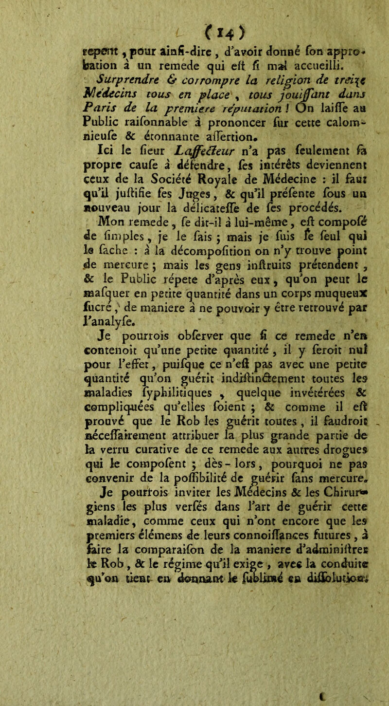 (X4> repan , pour ainfï-dire , d'avoir donné Ton appro- bation à un remede qui eft fî mai accueilli. Surprendre & corrompre la religion de treize Médecins tous en place , tous jouijfant dans Paris de la première réputation ! On lai fie au Public raifonnable i prononcer fur cette calom- nieufe & étonnante afiertion. Ici le fieur Laffecleur n'a pas feulement fa propre caufe à défendre, fes intérêts deviennent ceux de la Société Royale de Médecine : il faut qu’il juftifïe fes Juges, & qu’il préfente fous un nouveau jour la délicateffe de fes procédés. Mon remede, fe dit-il à lui-même, eft compofé de fimples, je le fais ; mais je fuis fe feul qui le fâche : à la décompofition on n’y trouve point de mercure ; mais les gens inftruits prétendent , & le Public répété d’après eux, qu’on peut le maftjuer en petite quantité dans un corps muqueux fucrede maniéré à ne pouvoir y être retrouvé par l’analyfe. Je pour rois obferver que fi ce remede n’en contenoit qu’une petite quantité , il y ferait nul pour l’effet, puifque ce n’efi pas avec une petite quantité qu’on guérit indiftinâement toutes les maladies lyphilitiques , quelque invétérées & compliquées qu’elles foient ; & comme il eft prouvé que le Rob les guérit toutes , il faudroic - nécefiairement attribuer la plus grande partie de la verru curative de ce remede aux autres drogues qui le compofent ; dès - lors, pourquoi ne pas convenir de la poflîbilité de guérir fans mercure» Je pourvois inviter les Médecins & les Chirur*» giens les plus verfés dans l’art de guérir cette maladie, comme ceux qui n’ont encore que les premiers élémens de leurs connoiftances futures, à faire la coraparaifon de la maniéré d’adminiftres fe Rob, de le régime qu’il exige , avec la conduite qu’on tient en donnant fe fubümé en diûblutkxœr; i