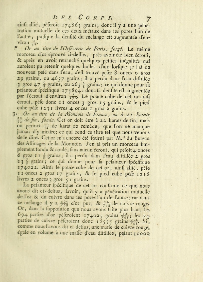 ainfi allie, pèferoit i748()3 grains; donc il y a une péné- tration mutuelle de ces deux métaux dans les pores l’un de I autre, puifi-pie la denfité du mélange eft augmentée d’en- viron -V. Or au titre de l’Orfèvrerie de Paris, forgé. Le même morceau d'or éprouvé ci-delfus , après avoir été bien écroui, 6»: après en avoir retranché quelques petites inégalités qui auroient pu retenir quelques bulles d’air lorfque je l’ai de nouveau pelé dans l’eau, s’ell trouvé pefer 8 onces o gros grains, ou 4637 grains; il a perdu dans l’eau diftillée 3 gros 47 J grains, ou 263 grains; ce qui donne pour la pelanteur Ipécitîque 17 5 894 : donc fa denlité ed: augmentée par i écroui d’environ Le pouce cube de cet or ainli écroui, pèle donc ii onces 3 gros 15 grains, & le pied cube pèle 1231 livres 4 onces i gros 2 grains. 3* Or au titre de la Adonnoie de France, ou à 2. i karats jÿ de fn, fondu. Cet or doit être à 22 karats de lin; mais on permet ÿf de karat de remède, que l’on ne manque jamais d’y mettre; ce qui rend ce titre tel que nous venons de le dire. Cet or m’a encore été fourni par du Bureau des Affinages de la Monnoie. J’en ai pris un morceau fim- plement fondu &: coulé, fans aucun écroui, qui peloit 4 onces 6 gros I I I grains ; il a perdu dans l’eau diftillée 2 gros ^ 3 f grains ; ce qui donne pour là pefanteur Ipécifique 174022. Ainfi le pouce cube de cet or, ainfi allié, pèfe II onces 2 gros 17 grains, & le pied cube pèle 1218 livres 2 onces 3 gros 5 i grains. La pelanteur ipécifique de cet or confirme ce que nous avons dit ci-delfus, lavoir, qu’il y a pénétration mutuelle de lor & du cuivre dans les pores l’un de l’autre; car dans ce mélange il y a 4|| d’or pur, & de cuivre rouge. Or, dans la luppolition que nous avons laite plus haut, les 6p4 panies d’or pèleroient 174025 grains les 74 parues de cuivre pèleroient donc 18555 grains Si, comme nous 1 avons dit ci-delîus, une malîe de cuivre rouge, cgale en volume à une malfe d’eau diltiliée, pelant 10000