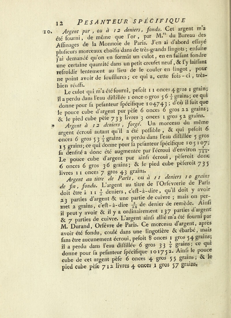 (î 0. Argent pur , ou à 12 deniers, fondu. Cet argent ma été fourni, de même que for, par M/' du Bureau des Affinages de ia Monnoie de Paris. J en ai d abord eliaye pluüeLU-s morceaux choifis dans de très-grands üngots ; enfuiie fai demandé quon en formât un culot, en en faifant fondre une certaine quantité dans un petit creiifet neuf, & ly iaillant refroidir lentement au lieu de le couler en lingot , pour ne point avoir de loufflures; ce qui a, celte fois - ci , très- bien réuffi. Le culot qui m’a été fourni, pefoit i 1 onces 4 gros i grain- il a perdu dans feau didiliée 1 once o gros 5 6 i ce qui donne pour fa pelânteur fpécifique 104743 ; don il luit que le pouce cube d’argent pur pèfe 6 onces 6 gros 22 grains; & le pied cube pèle 733 livres 3 onces 1 gros 52 grains. = Argent à 12 deniers, forgé. Un morceau du meme argent écroui autant qu’il a été poffible^, & ^ onces 6 gros 53 Ÿ grains, a perdu dans ieau diflillee 5 gios I K grains; ce qui donne pour fa pefanteur fpécifique 1051 07, fa denfuéa donc été augmentée par l’écroui d en viron Le pouce cube d’argent pur ainfi écroui, peleroit donc 6 onces 6 gros 36 grains; & le pied cube pèleroit 735 livres i 1 onces“7 gros 43 grains. Argent au titre de Paris, ou d: 11 deniers^ 10 grains de En, fondu. L’argent au titre de fOrfèvrerie de Paris doit être à I I T deniers, c’ed-à-dire, quil doit y avoir 5 parties d’argent & une partie de cuivre ; mais on per- met 2 grains, c’eft-à-dire ^ de denier de remède. Ainfi il peut y avoir & il y a ordinairement 137 parties d argent & 7 parties de cuivre. L’argent ainfi allié m’a été fourni par M. Durand, Orfèvre de Paris. Ce morceau d’argent, apres avoir été fondu, coulé dans une_lingotière & ébarbé, inais fans être aucunement écroui, pefoit 8 onces i gros 54 grains; Il a perdu dans feau diüillée d gros 33 ^ donne pour fa pefanteur fpécifique 101752. Ainli le pouce cube de cet argent pèfe 6 onces 4 gros 5 5 grains ; le pied cube pèle 712 iiyi'es 4 57