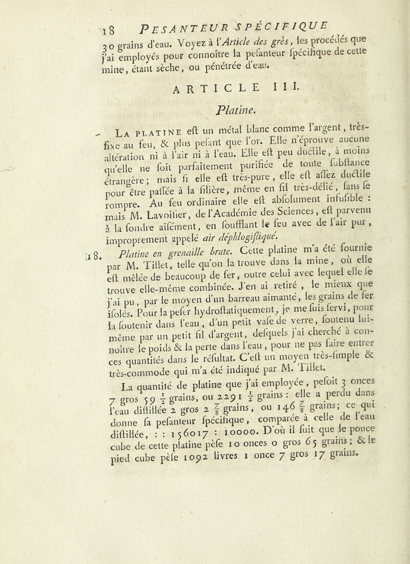 0 0 grains d’eau. Voyez à ïArticle des grès, les procédés que jVi employés pour connoître la peianteur Ipécilique de celte mine, étant sèche, ou pénétrée d’eau. article III. Platine. La platine eft un métal blanc comme largent, tres- fixe au feu, & pins pelant que l’or. Elle n’éprouve aucune altération ni à l’air ni à l’eau. Elle eft peu dudile a moins qu’elie ne foil parfaitement punfiee de toute lu bilan ce étrangère; mais fi elle eft très-pure , elle eft aftèz ducftiie pour être paffée à la filière, même en fil tres-delie fans le rompre. Au feu ordinaire elle eft abfolument inlulible : mais M. Lavoifier, de l’Académie des Sciences, eft parvenu à la fondre aifément, en foufflant le feu avec de 1 air pur , improprement appelé air déphlogiflique. Platine en grenaille brute. Cette platine m a ete fournie par M. Tillet, telle qu’on la trouve dans la mine, eft mêlée de beaucoup de fer, outre celui avec lequel elle le trouve elle-même combinée. J’en ai^ retiré , le mieux que i’ai pu par le moyen d’un barreau aimanté, les grains de ler ifoleA Pourlapefer hydroftatiquement, je mefuis fervi, pour iafouîenir dans l’eau , d’un petit vale de verre, foutenu lui- même par un petit fil d’argent, defquels j ai cherche a con- noître le poids & la perte dans l’eau , pour ne pas^laire entrer ces quantités dans le réfultat. C’ell un moy^i tres-limple & très-commode qui m’a été indiqué par M. liHet. La quantité de platine que j’ai employée pefoit 3 onces 7 gros 59 4 grains, ou 229 i 4 grains : elle a perdu dans beau diftillée 2 gros 2 f grains, ou 146 grains; ce qui donne fa pefanteur fpccifique, comparée a^ celle de leau diftillée, : : 156017 : 10000. D ou il fuit que le pouce cube de celte platine pèfe i o onces o gros 6 5 grains ; èi le