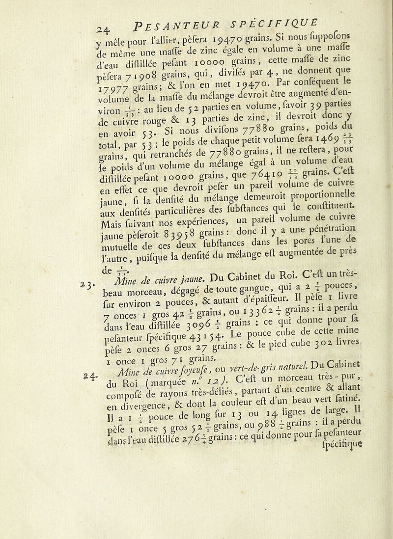 y mêle pour l’allier, pèfera 19470 grains. Si nous fuppofons de même une maffe de zinc égale en volume a une malle d’eau diftillée pefant 10000 grains, cette maffe de zinc pèfera 71908 grains, qui, divifés par 4 .ne donnent que 17977 graii^i ^ P**' eonfeqtient e volume de la maffe du mélange devroit être augmente d en- viron -t- ; au lieu de 52 parties en volume. favoir 39 parties de cuivi-e rouge & 13 parties de zinc, il devroit donc y en avoir 53. Si nous divifons 77880 grains, poids du total nar s ^ le poids de chaque petit volume fera 1469 grains^ quPrétraiichés de 77880 grains, il ne reftera, pour ie poids d’un volume du mélange égal a un volume deau diftillée pefant 10000 grains, que 7641° TT en effet ce que devroit pefer un pareil volume de cm jaune, fi la denfité du mélange demeuroit propoitienne Lx denfités particulières des fubftances qui le conftituent. Mais fuivant^nos expériences, un pareil volume de ciiiyie fine pèferoit 83958 grains: donc il y a une pénétration mutuelle de ces deux fubftances dans les pores lune de l’autre, puifque la denfité du mélange eft augmentée de pics Mue Je cuivre jaune. Du Cabinet du Roi. beau morceau, dégagé de toute gangue qui a ^ r pooce . fur environ 2 pouces, & autant depaiffeut. Il pele i lit e 7 onces I gro^ 4^ t grains. ou 13 3 62 i dans l'eau diftillée 3 09-5 T ^r^nllIPyltiiî;: ^ le pied cube 302 livres I once I gi’os 71 grains. ? • . 7 n,i Tahinet Mine Je cuivre foyeufe, ou vert-Je-gris naturel Du Cabinet ■ du rÔ ( marquée J r^)- C’eft un morceau très - pur clpofé de ravons très-déliés , partant d’un centre & a lant en dh-ergence& dont la couleur eft dun beau veit fatine. II a i .t pouce de long fur 13 ou 14 lignes de arge. I pèfe 1 Ô.r 5 gros 5 2 I grains, ou 9 8 8 ^ grains : il a perdu £ l’eau difti\ile gtains : ce qui donne pour fa^faiçr