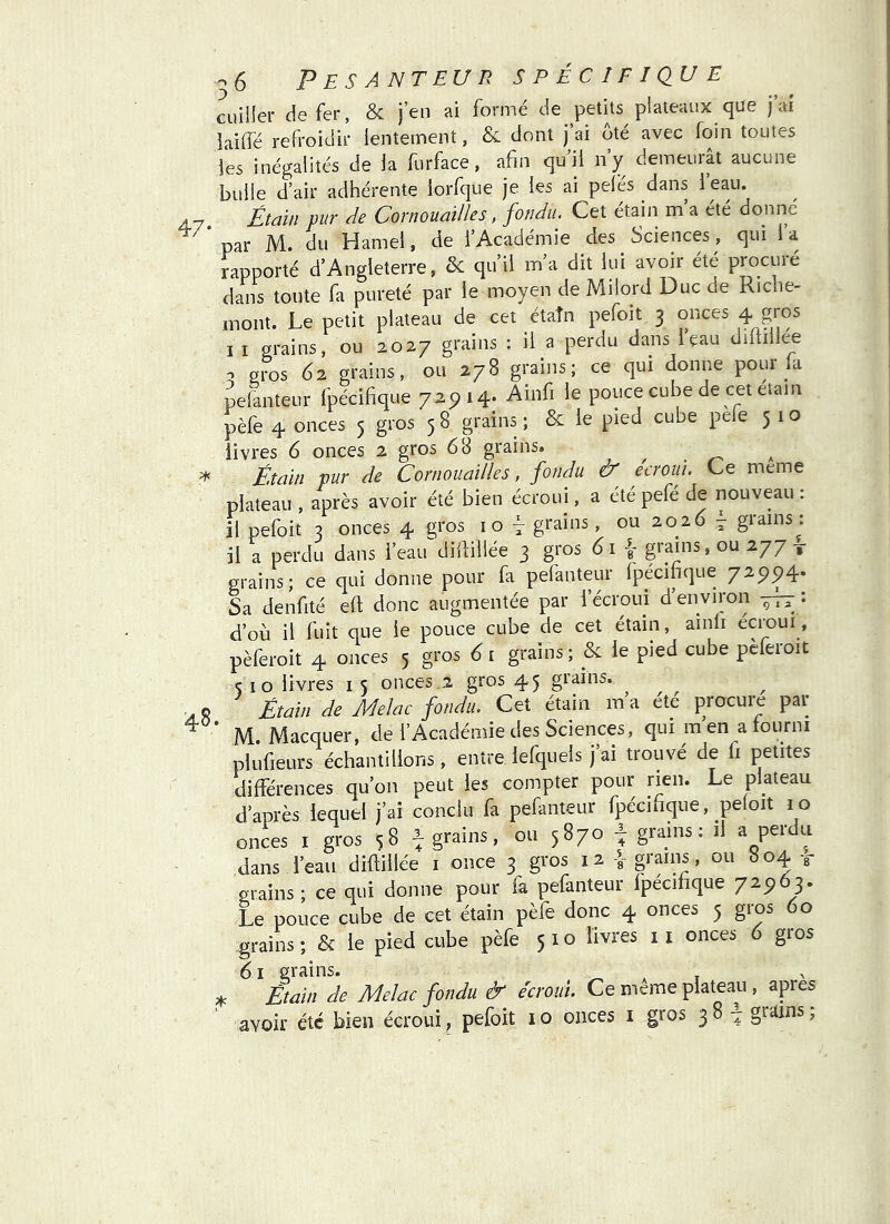 -6 Pesanteur s p é cifiqu e cuiller de fer, & j’en ai formé de petits plateaux que j ai iaiifé refroidir lentement, & dont j’ai oté avec foin toutes les inégalités de la furface, afin qu’il n’y demeurât aucune bulle d’air adhérente lorfque je les ai pelés dans l’eau. Étai/i pur de Cornouailles, fondu. Cet étain m’a été donné par M. du Hamel, de l’Académie des Sciences, qui 1 a rapporté d’Angleterre, & qu’il m’a dit lui avoir été procuré dans toute fa pureté par le moyen de Milord Duc de Riche- mont. Le petit plateau de cet étaîn pefoit 3 onces 4 gros I I grains, ou 2027 grains ; il a perdu dans i’çau diftillee . gios 62 grains, ou 278 grains; ce qui donne pour Li pelanteur fpécifique 72^14. Ainfi le pouce cube de cet étam pèfe 4 onces 5 gros 5 8 grains ; & le pied cube pele 5 1 o livres 6 onces 2 gros 68 grains» , . a É.taïn pur de Cornouailles, fondu & eeroui. Ce meme plateau , après avoir été bien écroui, a été pefé de nouveau : il pefoit 3 onces 4 gros 10 ÿ grains, ou 2026 7 grains: il a perdu dans l’eau diililiée 3 gros 61 grains, ou 277 x grains; ce qui donne pour fa pelanteur fpécifique 729P4. Sa denfité elt donc augmentée par l’écroui d’environ --h; : d’où il fuit que le pouce cube de cet étain, ainfi écroui, pèferoit 4 onces 5 gros 6 i grains ; & le pied cube pèferoit ç 10 livres i 5 onces.2 gros 45 grains. Étain de Melac fondu. Cet étain m a ete procuie pat M. Macquer, de l’Académie des Sciences, qui m’en a fourni plufieurs échantillons, entre iefquels j ai trouvé de ii petites différences qu’on peut les compter pour rien. Le plateau d’après lequel j’ai conclu fa pefanteur fpécifique, peloit 10 onces I gros 58 ^grains, ou 5870 ^ grains: il a perdu dans l’eau diftillée i once 3 gros 12 { grains, ou 804 t grains ; ce qui donne pour fa pefanteur fpécifique 72963. Le pouce cube de cet étain pèfe donc 4 onces 5 gros 60 grains; & le pied cube pèfe 510 livres ii onces 6 gros 61 grains. ^ i Étain de Melac fondu & écroui Ce meme plateau , apres