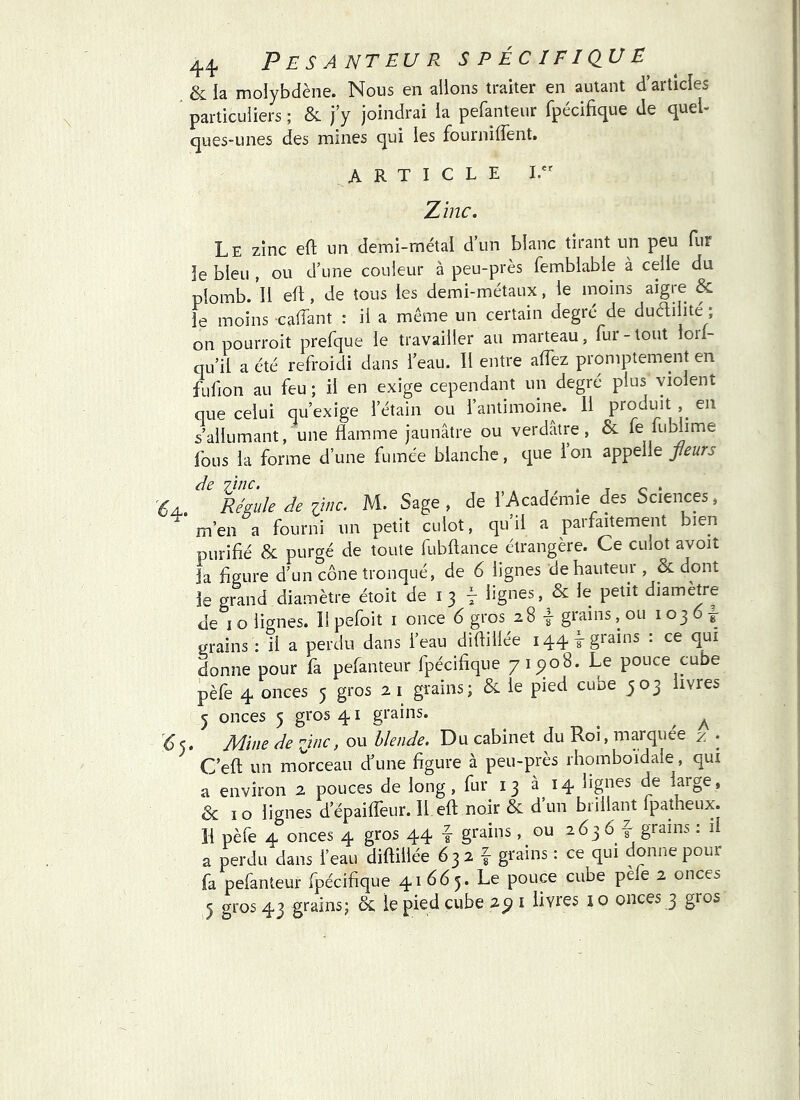 & la molybdène. Nous en allons traiter en autant d’articles particuliers ; & j y joindrai la pefanteur fpécifique de quel- ques-unes des mines qui les fourniffent. ARTICLE Zinc, Le zinc eft un demi-métal d’un blanc tirant un peu fur le bleu , ou d’une couleur à peu-près femblable à celle du plomb. Il efl, de tous les demi-métaux, le moins aigre & le moins caffant : il a même un certain degré de duailite ; on pourroit prefque le travailler au marteau, fur-tout ioil- qu’il a été refroidi dans l’eau. Il entre affez promptement en fufion au feu ; il en exige cependant un degré plus violent que celui qu’exige l’étain ou l’antimoine. 11 produit , en s’allumant, une flamme jaunâtre ou verdâtre, &. le luWime fous la forme d’une fumée blanche, que l’on appelle feurs de vjnc. . '6a. Régule de iinc. M. Sage , de l’Academie des Sciences, m’en a fourni un petit culot, qu’il a parfaitement bien purifié & purgé de toute fubftance étrangère. Ce culot avoit la figure d’un cône tronqué, de 6 lignes de hauteur , & dont le grand diamètre étoit de i 3 lignes, & le petit diamètre de I o lignes. Il pefoit i once 6 gros 28 | grains, ou 103 6 t grains : il a perdu dans l’eau diflillée 144 grains : ce qui donne pour fa pefanteur fpécifique 71^08. Le pouce cube pèfe 4 onces 5 gros 2 i gîains; & le pied cube 503 livres 5 onces 5 gros 41 grains. ^ ^ ^5. Mine de line, ou blende. Du cabinet du Roi, marquée z • C’efl; un morceau d’une figure à peu-près rhomboidale, qui a environ 2 pouces de long, fur 13 à 14 lignes de large, 6 10 lignes d’épaifleur. Il efl; noir & d’un brillant Ipatheux. II pèfe 4 onces 4 gros 44 4 grains, ou 263 6 f grains ; il a perdu dans l’eau diflillée 632 f- grains : ce qui donne pour fa pefanteur fpécifique 41665. Le pouce cube pe e 2 onces