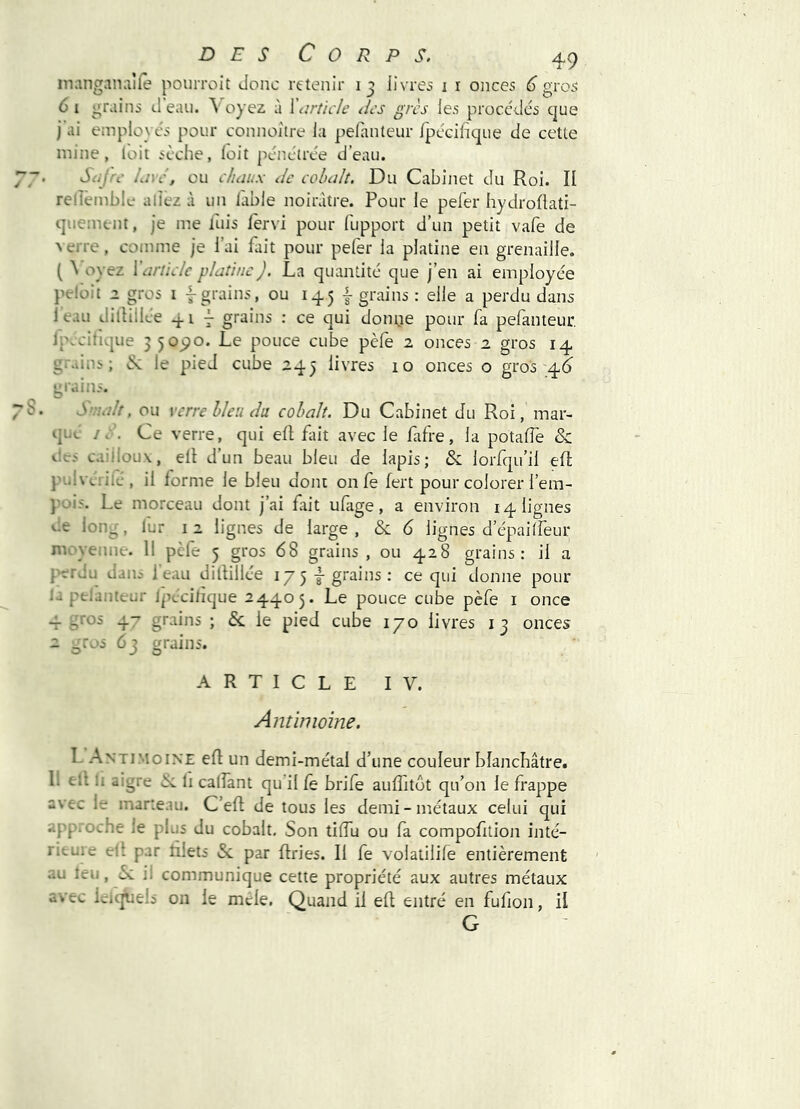 inanganalfe pourroit Jonc retenir 13 livres i r onces 6 gros 6 I grains J eau. Voyez à J article des grès les procédés que j ai employés pour connoître la pelanteur Ipécilique Je cette mine, loit sèche, loit pénétrée d’eau. Safrc lave, ou chaux de cobalt. Du Cabinet Ju Roi. Il relîètnble allez à un iable noirâtre. Pour le pefer hyJroflati- quemtnt, je me fuis fervi pour fupport J’un petit vafe de ^ erre, comme je l’ai fait pour peler la platine en grenaille. ( ^ oyez {'article platine J. La quantité que j’en ai employée pelüit Z gros i -^grains, ou 145 | grains : elle a perdu dans 1 eau dillillee 41^ T grains ; ce qui donne pour fa pefanteut Ip.cifique 35090. Le pouce cube pèfe 2 onces 2 gros 14 gr.dns ; iSc le pied cube 245 livres 10 onces o gros 4^ grains. S'ualt, ou verre bleu du cobalt. Du Cabinet du Roi, mar- qua I d. Ce verre, qui ell fait avec le fifre, la potalTe & t-'.cs cailloux, ell d’un beau bleu de lapis; & lorfqu’il efl pulvciiié, il lorme le bleu dont onfe fert pour colorer l’em- pois. Le morceau dont j’ai fait ufige, a environ 14 lignes vie long, lur 12 lignes de large, & G lignes d’épailfeur moyenne. 11 pcie 5 gros 68 grains , ou 428 grains; il a perdu dans l’eau dillillée 17 5 j grains : ce qui donne pour la peiantcur Ipccilique 24405. Le pouce cube pèfe i once -f 4^ grains ; & le pied cube 170 livres 13 onces 2 ^ros 63 grains. ARTICLE IV. Antimoine. L Antimoine efl un demi-métal d’une couleur blanchâtre. 11 ell li aigre -ik. li calîànt qu’il le brife auffitôt qu’on le frappe avec le marteau. C’efl de tous les demi-métaux celui qui approche le plus du cobalt. Son tiflu ou fa compofition inté- ricuie ell par fiels &. par fries. Il fe volatilife entièrement au leu, èc ii communique cette propriété aux autres métaux avec Icic^els on le mde. Quand il ef entré en fufion, il G