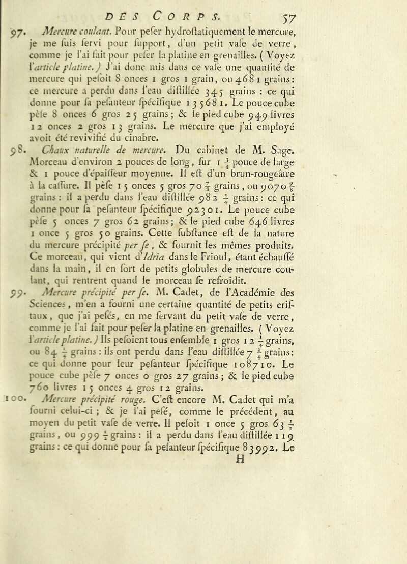 5)7. Aferciire couhint. Pour pefcr hyJroÜaiiquement le mercure, je me luis fervi pour liipport, d’uii petit vale de verre , comme je l’ai lait pour peler laplaliueen grenailles. ( Voyez WircicU' fldtine. ) J’ai donc mis dans ce vaïe ime quantité de mercure qui peloit S onces i gros i grain, 0114681 grains: ce mercure a perdu dans l’eau dillillée 345 grains : ce qui donne pour l'a pelanteur Ipe'cilàque i 3 568 i. Le pouce cube pèle 8 onces 6 gros 2 5 grains ; & le pied cube 5^4^ livres I 2 onces 2 gros i 3 grains. Le mercure que j’ai employé avoit été revivifié du cinabre. ^S. Chaux naturelle de mercure. Du cabinet de M. Sage. Morceau denviron 2 pouces de long, fur i pouce de large S: I pouce d’épailFeur moyenne. 11 eft d’un brun-rougeâtre à la calfure. 11 pèfe i 5 onces 5 gros 70 f grains, ou ^070 f grains : il a perdu dans l’eau dillillée 5)82 ^ grains: ce qui donne pour la pefanteur fpécifique 512301. Le pouce cube pèle 5 onces 7 gros 62 grains; & le pied cube 646 livres I once 5 gros 50 grains. Cette fubUance ell de la nature du mercure précipité per fe, Sc fournit les mêmes produits. Ce morceau, qui vient d'idria dans le Frioul, étant échauffé dans la main, il en fort de petits globules de mercure cou- lant, qui rentrent quand le morceau le refroidit. S9- Mc ■relire précipité per fe. M. Cadet, de l’Académie des Sciences, m’en a fourni une certaine quantité de petits crif taux, que j’ai pefés, en me fervant du petit valè de verre, comme je l’ai fait pour pefer la platine en grenailles. { Voyez \article platine. ) Ils peloient tous enfemble i gros i 2 L grains, ou 84 F grains ; ils ont perdu dans l’eau dillillée 7 grains: ce qui donne pour leur pefanteur Ipécifique 108710. Le pouce cube pèle 7 onces o gros 27 grains; & le pied cube 760 livres 15 onces 4 gros 12 grains. 00. Alerciire précipité rouge. C’eft encore M. Cadet qui m’a fourni celui-ci ; & je l’ai pefé, comme le précédent, au moyen du petit vafe de verre. Il pefoit i once 5 gros 63 i grains , ou ppp -^grains : il a perdu dans l’eau dillillée 11^ grains : ce qui donne pour fa pelanteur fpécifique 83 5^52, Le