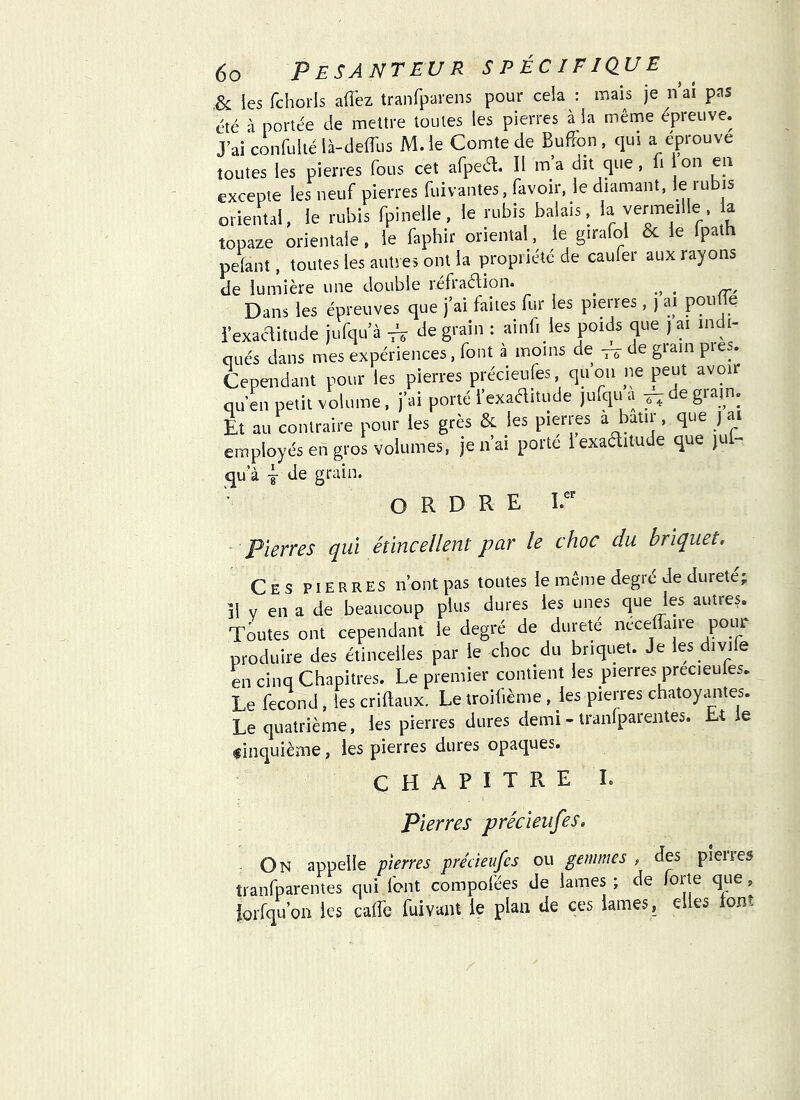 .& les fchorls aflez tranfparens pour cela : mais je nai pas été à portée de mettre toutes les pierres à la même épreuve. J’ai confultélà-deiTus M.le Comte de Bufîon, qui a éprouve toutes les pierres fous cet afpea. Il m’a dit que, fi on en excepte les neuf pierres fuivantes, favoir, le diamant, JÇ ‘ubis oriental, le rubis fpinelle, le rubis balais, vermeille a topaze orientale, le faphir oriental, le girafol & le Ipath pelant, toutes les autres ont la propriété de caufer aux rayons de lumière une double réfraélion. ^ . Dans les épreuves que j’ai faites fur les pierres, ) ai pouüe iexaaitude jufqu’à ^ de grain : ainfi les poids que j ai indi- qués dans mes expériences, font à moins de , de giain près. Cependant pour les pierres précieufes qu on ne peut avoir qu’en petit volume. j’ai porté l’exaditude jufqu a ^ de giain. Et au contraire pour les grès & les pierres a bâtir, que j ai employés en gros volumes, je n’ai porte iexaditude que jul- qu a J de grain. ORDRE - pierres qui étincellent par le choc du briquet. Ces pierres n’ont pas toutes le même degré de dureté; il V en a de beaucoup plus dures les unes quejes autres. Toutes ont cependant le degré de dureté neceffaire poim produire des étincelles par le choc du briquet. Je les divife en cinq Chapitres. Le premier contient les pierres precieules. Le fécond, les criftaux. Le troifième , les pierres chatoyantes. Le quatrième, les pierres dures demi - tranfparentes. Lt le finquième, les pierres dures opaques. CHAPITRE L pierres précieufes. On appelle pierres précieufes ou gemmes , des pleires tranfparentes qui font compofées de lames ; de forte que, iorfqu’on les calfe fuivant le plan de ces lames, elles lonî