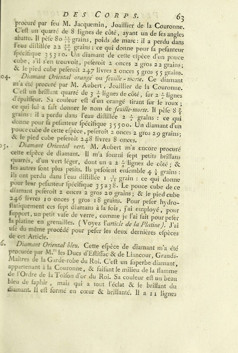 i- procurt' par feu iM. Jacquemin, Joaillier de la Couronne. Celt un quarrc de 8 lignes de coté, ayant un de/esanales abattu. Il jH'le Sof|-grains, poids de marc; il a perdu d^is eau dntiliee 22 ^ graiiis ; ce qui donne pour la pefanteur Ipccjnque 35510. bn diamant de cette elpèce d’un pouce cube, su 5en trouvoit, peleroit 2 onces 2 gros 22 arains• cM le p.ed cube peferoit 247 livres 2 onces 5 gros 5 5 grains.’ Duimmt Oriental orange ou feuille - v^rie. Ce diamant ma CIC procure par Al. Aubert Joaillier de la Couronne, b cil un bnlhuit quarré de 3 f lignes de côté, fur 2 - lianes d cpailieur. couleur ell d’un orangé tirant fur le roux ; ce qui lui a lait donner le nom de feuille-morte. Il pèfe 8 ^ grains ; il a perdu dans l’eau dillillée 2 f grains : ce qui il.mne pour la pelanteur fpécihque 35500. Un diamant d’un pouce cube de cette elpèce , peleroit 2 onces 2 gros 20 grains; èv le pied cube peleroit 248 livres 8 onces. . Diamant Oriental vert. M. Aubert m’a encore procuré cette elpece de diamant. Il m’a fourni fept petits brillans quarrcs, d un vert léger, dont un a 2 ^ lignes de côté • & les autres iont plus petits. Ils pefoient enfemble 4 grains • 1:5 ont perdu dans l’eau dillillée 1 ^ grain : ce qui donne fv;ur leur pefanteur Ipccihque 35238. Le pouce cube de ce uiamant peferoit 2 onces 2 gros 20 grains; & le pied cube itatiquement ces lept diamans à la lois, j’ai employé, pour lupport, un petit vale de verre, comme je l’ai fait pour pefer la platine en grenailles. (Aboyez ^Icirtkle de la Platine ). itic du même procédé pour pefer les deux dernières elpèces Diamant Oriental bleu. Cette efpèce de diamant m’a été r-ocu:.e p.r Al.'- !« Ducs d’Elliiïk & de Liancour, Grands- J iiires e a G.irde-robe du Roi. C'eft un fuperbe diamant ypa^enani a la Couronne. & faifant fe milieu de la Hamme ce . Ordre de la T oilon d'or du Roi. Sa couleur eil un beau b.eu oe lap.-.ir mais <|ui a tout l’éclat & le brillant du ûi-.nmt. Il eft lormé en cœur & brillante. Il a i i lignes rn