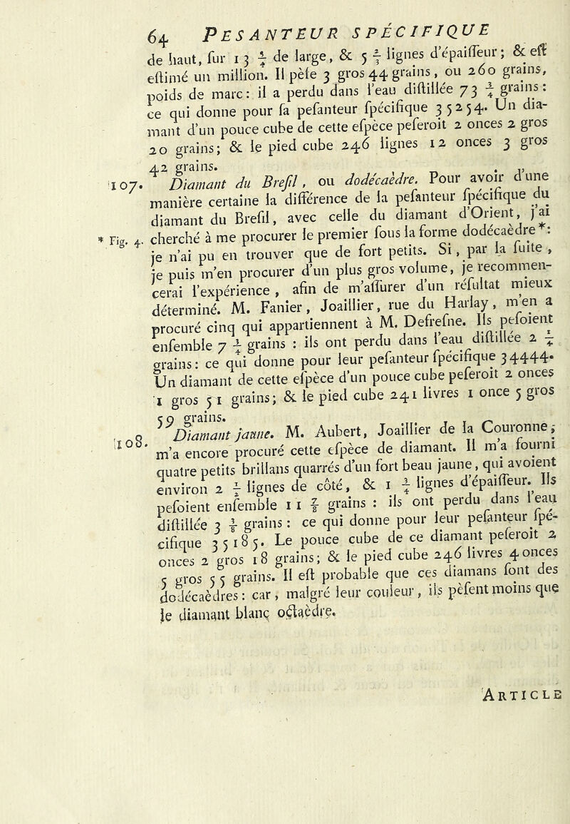 *107< de haut, fur i 3 de large, & 5 7 lignes d’épailTeur; 8c eH: ellimé un million. Il pèle 3 gros 44 grains, ou 260 grains, ce qui donne pour fa pefanteur fpécifique 35254. Un dia- a O grains; & le pied cube 246 lignes 12 onces 3 gros Diamant Ju Brefiî, ou dodécaèdre. Pour avoir dune manière certaine la dilféreiice de la pefanteur fpécihque du diamant du Brefil, avec celle du diamant d’Orient j ai Fig. 4. cherché à me procurer le premier fous la forme dodecaedre : fe n’ai pu en trouver que de fort petits. Si, par la luite , ie puis m’en procurer d’un plus gros volume, je recommen- cerai l’expérience, afin de m’alîurer d un refultat rnieux déterminé. M. Panier, Joaillier, rue du Harlay, m en a procuré cinq qui appartiennent à M. Defrefne. lis pefoient enfemble 7 grains : ils ont perdu dans leau diflillee 2 ^ grains: ce qui donne pour leur pefanteur fpécifique 34444* Un diamant de cette efpèce d’un pouce cube peferoit 2 onces I gros 71 grains; & le pied cube 241 livres i once 5 gios Diamant Jaune, M. Aubert, Joaillier de la Couronne ,- m’a encore procuré cette efpèce de diamant. H m a roui ni quatre petits brillans quarrés d’un fort beau jaune, qui^avoient environ 2 7 lignes de côté, 8c i ^ lignes depailTeur. Ils pefoient enfemble ii f grains : ils ont perdu dans leaij diftillee 3 T grains : ce qui donne pour leur pelantçur ipe- cificTue 351B5. Le pouce cube de ce diamant peleroit 2 onces 2 gros 18 grains; Sc le pied cube 246 livres 4onces ç gros <5 <; grains. Il eft probable que ces diamans font des dodécaèdres: car, malgré leur couleur, iis pèfent moins que le diamant blan^ o^aèdre. lïo8. 'Article