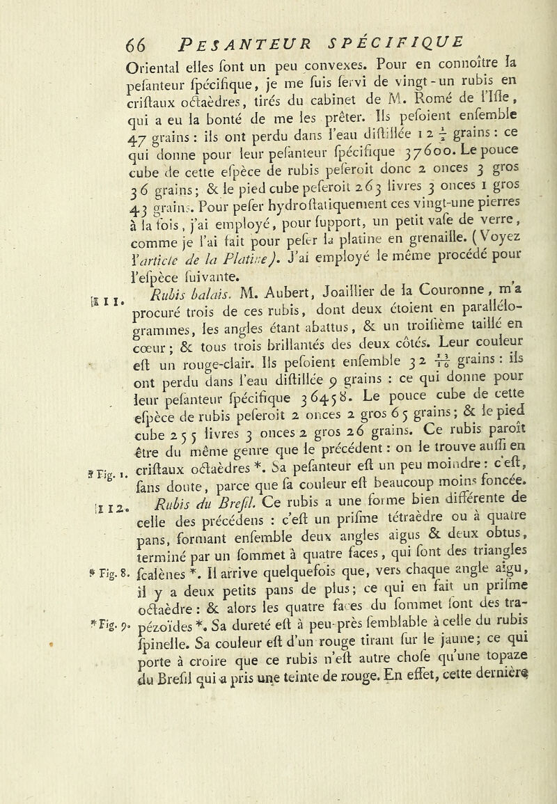 Oriental elles font un peu convexes. Pour en connoître la pefanteur fpécilàque, je me fois fervi de vingt-un rubis en criflaux octaèdres, tirés du cabinet de M. Romé de llfle, qui a eu la bonté de me les prêter. Ils pefoient enfemble grains ; iis ont perdu dans 1 eau diftillee i 2 j grains : ce qui donne pour leur pefanteur rpécifique 37600. Le pouce cube de cette efpèce de rubis pefèroit donc 2 onces 3 gros 36 grains; & le pied cube peferoit 263 livres 3 onces i gros 43 grains. Pour pefer hydroftatiquement ces vingt-une pierres à la fois , j’ai employé, pour fopport, un petit vafe de verre, comme je l’ai fait pour pefer la platine en grenaille. (Voyez Yarîïclè Je la Platine). J’ai employé le même procédé pour l’efpèce luivante. , Rubis balais. M. Aubert, Joaillier de la Couronne , m a procuré trois de ces rubis, dont deux étoient en parallélo- grammes, les angles étant abattus, & un troilième taille en cœur ; & tous trois brillantés des deux côtés. Leur couleur efl; un rouge-clair. Ils pefoient enfemble 327! grains: ils ont perdu dans l’eau diftillée 9 grains : ce qui donne pour leur pefanteur fpécifique 3645 b. Le pouce cube de cette elpèce de rubis peferoit 2 onces 2 gros 65 grains; & le pied cube 255 livres 3 onces 2 gros 26 grains. Ce rubis paroit être du même genre que le precedent : on le trouve auffi en criftaux oaaèdres *. Sa pefanteur efl un peu moindre : ceft, fans doute, parce que fa couleur efl beaucoup moins roncee. ■ î 12. Rubis du Brejil Ce rubis a une forme bien différente de * celle des précédens : ceft un prifme tétraèdre ou à quatre pans, formant enfemble deux angles aigus & deux obtus, terminé par un fommet à quatre faces, qui font des triangles ^rJg.8. fcalènes U arrive quelquefois que, vers chaque angle aigu, il y a deux petits pans de plus; ce qui en fait un prilme oftaèdre : & alors les quatre fa- es du fommet (ont des tra- '«'Fig. 5). pézoïdes*. Sa dureté efl à peu près femblable à celle du rubis fpinelle. Sa couleur eft d’un rouge tirant fur le jaune; ce qui porte à croire que ce rubis n’eft autre choie qu’une topaze du Brefii quia pris une teinte de rouge. En effet^ cette dernièi^