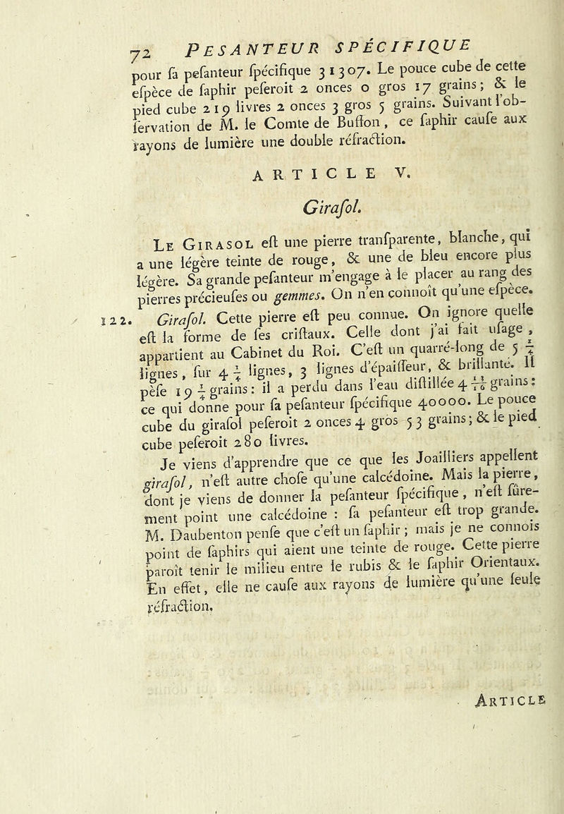 pour fa pefanteur fpécifique 31307. Le pouce cube de cette efpèce de faphir peferoit 2 onces o gros 17 grains; & le pied cube 210 livres 2 onces 3 gros 5 grains. Suivant lob- fervation de M. le Comte de Bufïon, ce faphir caule aux rayons de lumière une double lefiaélion» article V. GirafoL Le Girasol eft une pierre tranfparente, blanche, qui a une légère teinte de rouge, & une de bleu encore plus légère. Sa grande pefanteur m’engage à le placer au rang des pierres précieufes ou gemmes. On n’en connoit qu une efpece. IZZ. Girafol. Cette pierre eft peu connue. On ignore quelle eft la forme de fes criftaux. Celle dont ) ai fait ufage , appartient au Cabinet du Roi. Ceft un quarré-long de 5 ^ lignes, fur 4^ lignes, 3 lignes d'épaiffeur, & brillante. 11 pèfe ïo - grains; il a perdu dans l’eau diftillee 4 giains. ce qui donne pour fa pefanteur fpécifique 40000. Le POuce cube du girafol peferoit 2 onces 4 gros 5 3 grains le piea cube peferoit 280 livres. Je viens d’apprendre que ce que les Joailliers appellent girafol, n’eft autre chofe qu’une calcédoine. Mais la pierre, dont je viens de donner la pefanteur fpécifique , n eft fure- înent point une calcédoine : fa pefanteur eft^ tiop gian e. M. Daubenton penfe que c’eft un faphir ; mais je ne connois point de faphirs qui aient une teinte de rouge.^ Cette pierie ' paroît tenir le milieu entre le rubis & le faphir Orientaux. En effet, elle ne caufe aux rayons de lumière qu une ieule r.éfraélion. Article