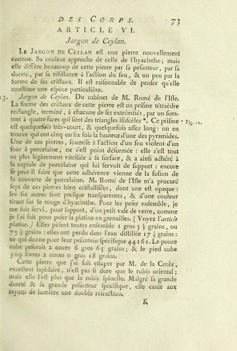 Jiirgon Je CejLm. Le Jargon de Ceylan ert une pierre nouvelfement connue. Sa couleur approche de celle de l’hyacinthe; mais elle dirfère beaucoup de cette pierre par fa pelanteiir, par hi duretc, par la rclîllance à l’adion du feu , & un peu par la lorme de les crilhux. Il ell railbnnable de penler qu’elle conlliiue une elpèce particulière. Jijrgon Ji Ceylem. Du cabinet de M. Rome de l’Ide. La forme des criltau.v de cette pierre eit un prifme tétraèdre reclangle, terminé , à chacune de les extrémités, par un lom- met à quatre faces qui font des triangles ifofcèles *. Cepriline * ell quelquefois très-court, &. quelquefois alTez long: on en trouNe qui ont cinq ou lix fois la hauteur d’une des pyramides. Lne de ces pierres, foumife à l’adion d’un feu violent d’un lour à porcelaine, ne s’eft point déformée : elle s’eR tout au plus légèrement vitrifiée à fa furface. & a ainfi adhéré à la caplule de porcelaine qui lui fervoit de lupport : encore le peut-il faire que cette adhérence vienne de la fufion de la couverte de porcelaine. M. Romé de i’Ilîe m’a procuré fcpt de ces pierres bien crifiallifé-es, dont une efi opaque ; ie.' 1:\ autres font prtfque tranfparentes, & d’une couleur tirant lur le rouge d’hyacinthe. Pour les pefer en/emble, je me luis lervi, pour lupport, d’un petit vale de verre, comme je l’ai tait pour peler la platine en grenailles. ( Voyez ïarticle f-iiii-tâ. / Elles pèlent toutes enlemble i gros j grains , ou y 5 : elles ont perdu dans 1 eau difiillée 17-^grains: ce qui donne pour leur pefanteur fpécifique 44. i 6 i. Le pouce cube j>eleroit 2 onces 6 gros 6 5 grains ; & le pied cube 309 livres 2 onces o gros ib’ grains. Cette pierre que j ai fait eliayer par M. de la Croix, excellent lapidaire, nell pas fi dure que le rubis oriental; mais elle 1 ell plus que le rubis Ipinelle. Alalgré la grande ouretc & la grande pefanteur Ipécifique, elle caulè aux rayons de lumicre une double rciracliou. K