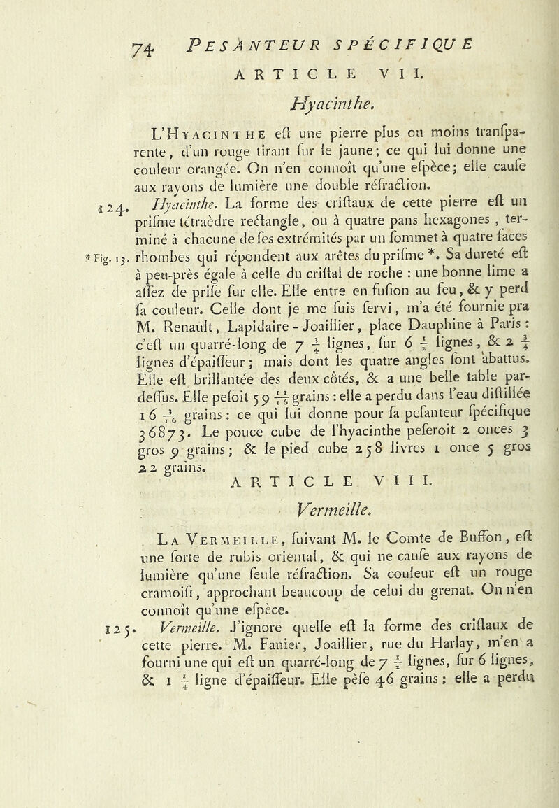 ARTICLE VII. Plyaclnthe, L’Hyacinthe efc une pierre plus ou moins tranfpa- rente, d’un rouge tirant fur ie jaune; ce qui lui donne une couleur orangée. On n’en connoît qu’une efpèce; elle caufe aux rayons de lumière une double réfraélion. 124. Hyacinthe. La forme des criüaux de cette pierre eft un prifme tétraèdre reébangle, ou à quatre pans hexagones , ter- miné à chacune defes extrémités par un îbmmetà quatre faces 13. rhombes qui répondent aux arêtes du prifme*. Sa dureté eft à peu-près égale à celle du crillal de roche : une bonne lime a alfez de prife fur elle. Elle entre en fufion au feu, & y perd fa couleur. Celle dont je me fuis fervi, m’a été fournie pra M. Renault, Lapidaire - Joaillier, place Dauphine à Paris: c’eft un quarré-long de y lignes, fur 6 - lignes 2. ^ lignes d’épaifleur ; mais dont les quatre angles font abattus. Elle eft brillantée des deux côtés, & a une belle table par- deffus. Elle pefoit 59 -.elle a perdu dans l’eau diflillée 16 H grains : ce qui lui donne pour fa pefanteur fpécifique 36873. pouce cube de fhyacinthe peferoit 2 onces 3 gros P grains; & le pied cube 258 livres i once 5 gros zi grains. ARTICLE V I I L Yermeïlh. La Vermeille, fuivant M. le Comte de Bulfon, eü une forte de rubis orienial, & qui ne caufe aux rayons de lumière qu’une foule réfraélion. Sa couleur eft un rouge cramoifi, approchant beaucoup de celui du grenat. Onnen connoît qu’une efpèce. 125. Vermeille, J’ignore quelle efl la forme des crîllaux de cette pierre. M. Fanier, Joaillier, rue du Harlay, m en a fourni une qui eft un quarré-long de 7 F lignes, fur 6 lignes, 5c I ~ ligne d’épaiffeur. Elle pèfe 46 grains ; elle a perdu