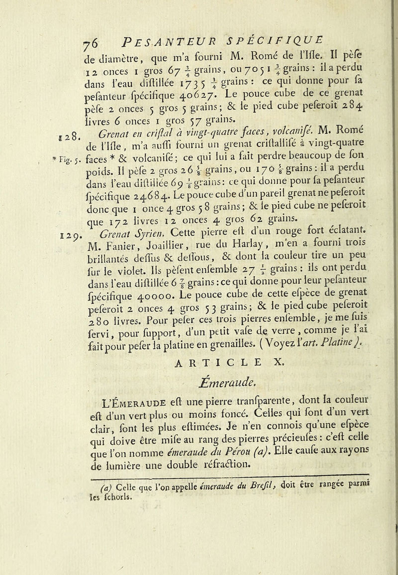 de tliiimètre, que m’a fourni M. Rome de flfle. II pèfe 12 onces I gros 67 ^grains, ou 70 5 i ^ grains : il a perdu dans l’eau diftillée 173 5 i gi-ains : ce qui donne pour fa pefanteur fpécifique 40627. Le pouce cube de ce grenat pèle 2 onces j gros ^ grainsj & le pied cube peleroit 284 livres 6 onces i gros 57 grains. 128. Grenût en crifldî à vingt-quatre faces, volcanïfé. M. Rome * de l’Iile , m’a auffi fourni un grenat cridailifé à vingt-quatre Fig. 5. faces * & voicanifé; ce qui lui a fait perdre beaucoup de fon poids. Il pèfe 2 gros 26 L grains, ou 170 L grains : il a perdu dans feau diftiiiée 6p i grains: ce qui donne pour fa pefanteur fpécifique 24684. Le pouce cube d’un pareil grenat ne peferoit donc que i once 4 gros 5 8 grains ; & le pied cube ne pefeioit que 172 livres 12 onces 4 gros 62 grains. 12 0. Grenat Syrien. Cette pierre efi d’un rouge fort éclatant. M. Fanier, Joaillier, rue du Harlay, m’en a fourni trois brillantés defilis & delfous, & dont la couleur tire un peu fur le violet. Ils pèfent enfemble 27 ^ grains: ils ont perdu dans feau diftillée 6 f grains : ce qui donne pour leur pefanteur fpécifique 40000. Le pouce cube de cette efpèce de grenat peferoit 2 onces 4 gros 5 3 grains ; de le pied cube peferoit 280 livres. Pour pefer ces trois pierres enlèmble, je me fuis fervi, pour fupport, d’un petit vafe de verre comme je l’ai fait pour peler la platine en grenailles. ( Voyez i art. Platine). ARTICLE X. Émerüude. L’Émeraude efi une pierre tranlparente, dont la couleur efi d’un vert plus ou moins foncé. Celles qui font d un vert clair, font les plus efiimées. Je n’en connois qu une efpèce qui doive être mife au rang des pierres précieufes : c’eft celle que i on nomme émeraude du Pérou (a). Elle caulè aux rayons de lumière une double réfraélion. (a) Celle que l’on appelle du Brefil, doit être rangée parmi ïcs fchorls.