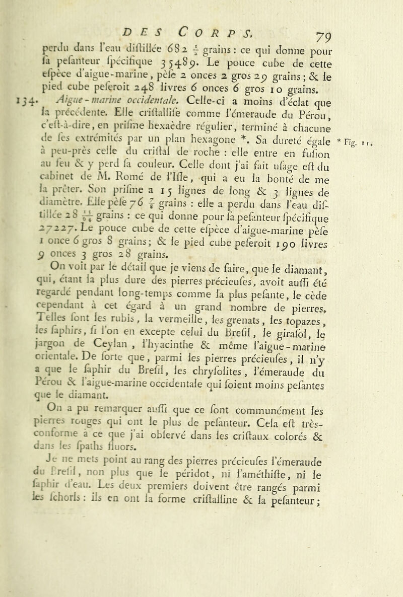 perJu dans I eau dilHllce 6S2 7 grains : ce qui donne pour là pelanteiir ipccilique 3 5485). Le pouce cube de cette tfpt'ce d aigue - mai'ine, pèle 2 onces 2 gros 2p grains ; Se ie pied cube peferoit 2 48 livres 6 onces 6 gros 10 grains. 4. Aigue - marine ocddctuale. Celle-ci a moins d éclat que la précédente. Elle ciillallife comme iemeraude du Pérou, c’eÜ-à-dire, en priime hexaèdre régulier, terminé à chacune lie les extrémités par un plan hexagone Sa dureté égale à ptu-près celle du criltal de roche : elle entre en fullon au leu S: y perd là couleur. Celle dont j’ai fait ufage eft du cabinet deM. Rome de l’ille, qui a eu la bonté de me la prêter. Son priline a i 5 lignes de long & 3 lignes de diamètre. Elle pèle yd f grains : elle a perdu dans l’eau dif- tdice 2 S ~ grains : ce qui donne pour là pefsnteur fpécihque / -~/ • pouce cube de cette elpèce d’aigue-marine pèle I once 6 gros S grains; &: le pied cube peleroit icfo livres g onces 3 gros 28 grains. On voit par le détail que Je viens de faire, que le diamant, qui, étant la plus dure des pierres précieufes, avoit auffi été regardé pendant long-temps comme la plus pelànte, le cède cependant a cet égard à un grand nombre de pierres» Telles lont les rubis, la vermeille, les grenats , les topazes , lesfaphirs, fi l’on en excepte celui du hrefil, le giralôl, le jargon de Ceylan , 1 hyacinthe & même l’aigue-marine crientale. De forte que, parmi les pierres précieufes , il n’y a que le faphir du Brefil, les chryfolites, l’émeraude du Pérou <Sc 1 aigue-marine occidentale qui foient moins pefantes que le diamant. ^ On a pu remarquer aulîi que ce font communément les pierres rouges qui ent le plus de pefanteur. Cela eh; très- confornie à ce que j ai obîervé dans les crillaux colorés & dans les fpadis fluors. Je ne mets point au rang des pierres précieufes l’émeraude du I r^l-l, non plus que le péridot, ni l’améthifle, ni le laphir deau. Les deux premiers doivent être rangés parmi Iêj ichorls : ils en ont la forme criflalline Si. la pefanteur;