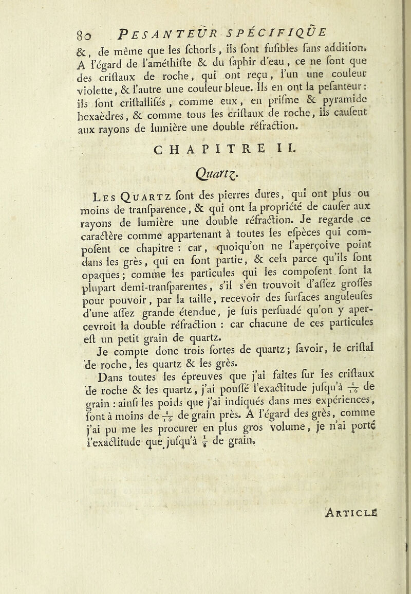 &, Je même que les fchorls, ils font fufibles fan? addition, A 'l’e'gard de l’améthifte & du faphir d'eau , ce ne font que des ci-iftaux de roche, qui ont reçu, iun une couleur violette, & l’autre une couleur bleue, lis en ont la pefanteur ; ils font crittallifés , comme eux, en prifme & pyramide hexaèdres, 5c comme tous les ciiftaux de loche, ils caulênt aux rayons de lumière une double refraélion. CHAPITRE II. Quarts, Les Quartz font des pierres dures, qui ont plus ou moins de tranfparence, & qui ont la propriété de caufer aux rayons de lumière une double refraétion. Je regarde ce caraélère comme appartenant à toutes les elpeces qui com- polent ce chapitre : car, quoiqu on ne 1 aperçoive point dans les grès, qui en font partie, & cela parce qu’ils font opaques ; comme les particules qui les compofent font la plupart demi-lranfparentes, s’il s’en trouvoit daiïez groffes pour pouvoir, par la taille, recevoir des furfaces anguleufes d’une alfez grande étendue, je luis perfuadé qu’on y aper- cevroit la double réfradion : car chacune de ces particules efl un petit grain de quartz. ^ Je compte donc trois fortes de quartz; (avoir, le criflal de roche, les quartz 8c les grès. Dans toutes les épreuves que j’ai faites fur les criftaux de roche 8c les quartz, j’ai pouffé l’exaditude jufqu de grain :ainfiies poids que j’ai indiqués dans mes expériences, font à moins deVô Je grain près. À l’égard des grès,^ comme j’ai pu me les procurer en plus gros volume, je n ai porté i’exaditude quej'ufqu’à j de grain. Article