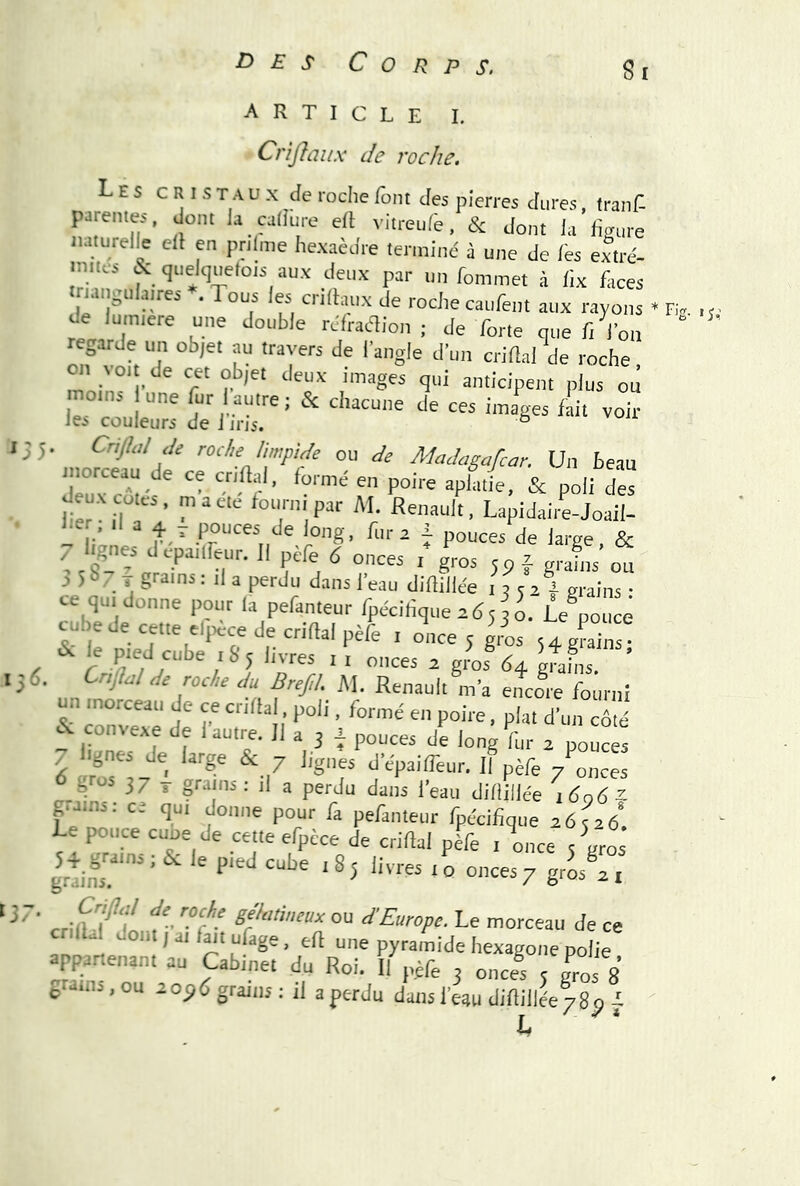 article I. Cnjîaiix de roche. Les c r I s t a u X de roche font des pierres dures, (ranf- pareiHes, dont la caliure eft viireulb, & dont la huiire naturelle ell en prtlme hexaèdre terminé à une de les extré- m.ics & quelquetois aux deux par un fommet à lix faces .nattenlatres ». Tous les crtdaux de roche caufent aux rayons • F,v , de lumtere une double réfraaion ; de forte que fi l’on “ «garde un objet au travers de l’angle d’un criftal de roche, moin°' r' “T' 'î' plus ou d^i’h-r ' voir • rodeJimpUe ou de Madagafcar. Un beau morceau de ce crdlal. formé en poire aplatie, & poli des fe'îlT’ ‘“.P Lapidailijoaîl- - iéne * long, fura i pouces de large, & < ,ol , ‘lopmlfeur. Il pcfe 6 onces i gros jp f grains on a 5 !>/ T grains : il a perdu dans l’eau diftillée 13 5 2 i grains • ce qu, donne pour la pefanteur fpécilique zésji ûe poncé cubede cette djtèce de crifial pèfe . once 5 g/os - gS ' ^ le pted cube tSy livres i , „„ces a gms 64 gfaL Cnflal de roche du Bref,!. M. Renault m’a encore fourni un tnorceau de ce enflai, poli, formé en poire, plat d’un côté ~ CI r ““‘i  '-g'- ^ P°“« d vrtrU ' 7 ®'’f P^IITeur, Il pèfe 7lnces 37 T grains : il a perdu dans l’eau difliilée i6q6^ grains: c? nm rlr.ia.ars _ r . r . ^ yi ^37 V , 1 a ..au ujiiiiice iügo~ ..ns: ce qui donne pour fa pefanteur fpécifique 2676 Le pouce cuoe de cette efpèce de criftal pèfe , once slros grtins '^5 livres 10 onces/ grossi Cr^u/ de roche gdatineux ou d'Europe. Le morceau de ce C l .. ont / ai l^i ufage, eft une pyramide hexagone polie apparienant au Cabinet du Roi. Il pèfe 3 onces 5 g^s 8 g ns, ou zop6 grains ; il a perdu dans l’eau difiiilée/gp L •L