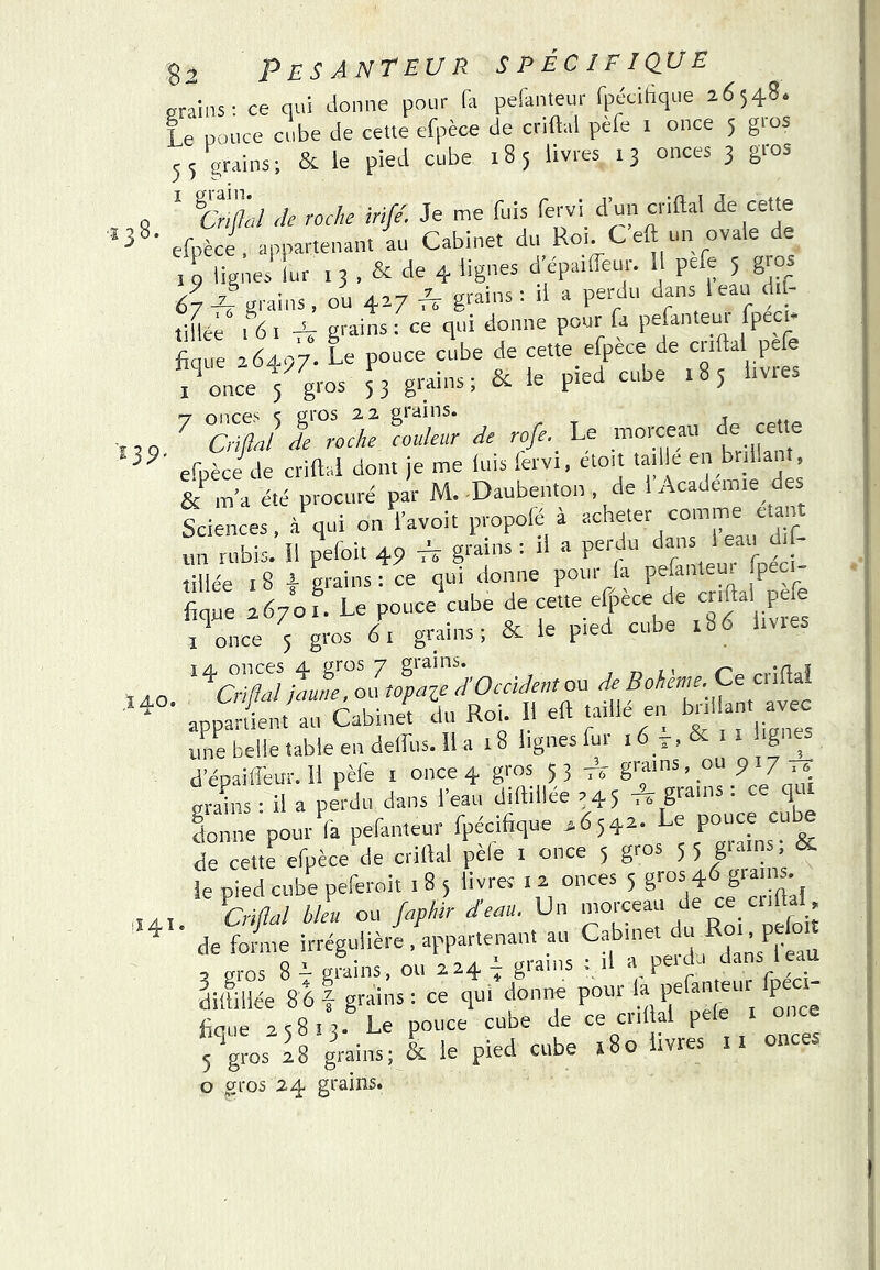 •ï3 139 ÎÆO. .141 Pesanteur spécifique eraiiis: ce qui donne pour fa pefanteur fp&ihque 2,6548. Le pouce cube de celle efpèce de criftal pèfe i once 5 gios 55 grains; & le pied cube 185 livres 13 onces 3 gros ' 6>i'/L/ de roche irife. Je me fuis fervi d’un criftal de cette efpèce, appartenant au Cabinet du_ Roi. C eft un ovale de 19 lignes lur i 3 , & de 4 lignes d èpaiffeur. 1 pefe 5 gios 67 grains, ou 427 p ‘?5' tiHci . 6 I -V grains : ce qui donne pour fa pefanteur fpeci- fique 264.97. Le pouce cube de cette efpece de criftal pefe i^once 5 gros 53 grains; & le pied cube 183 livres T once.'' ^ gros 2.2 -r . ^ QiftJ de roche couleur de rofe.^ Le morceau cette efpèce de criftal dont je me luis lervi, ctoit taille en ri an , m’a été procuré par M. Daubenton , de 1 Academie des teiences, à^ui on l’avoir propofé à acheter comme étant un rubis, il pefoit 49 * grains ; il a perdu dans 1 eau d.f- tillée 18 l grains: ce qui donne pour la pefanteui fpe - fique 2670r. Le pouce ^ ^ I once 5 gros 6i grains; & le ^eci cuue lu ^^aZhtZÉd^hOcàdentoo deBohh.e. Cce criftal appartient au Cabinet du Roi. H eft taillé en ^nl ant avec unebeiletableendeirus.ll a 18 lignes fur 16 > >'g d’épaiffeur. 11 pèfe i once 4 gros 5 3 g™ ’ ‘ srains • il a perdu dans l’eau dillillce 245 tî g™'* • “ fonne pour'îa pefanteur fpécifique 4654- pouce cub^ de cette efpèce de criftal pele i once 5 gros 3 3 giain , K le pied cube peferoit 1 8 5 livrer i 2 onces 5 gros 4 g'^’ ’ ^Criflül blm ou Japhir deau. Un de fo/me irrégulière . appartenant au Cabinet ’ P®f° , uros 8 i g?ains, ou 224 grains : il a peuU dans 1 eau Lmiée 86 I grains : ce qui donne pour la pefanteur fpec.- fique 23813. Le pouce cube de ce cril al pele 5^gros 28 grains; & le pied cube 180 livres il onces O gros 24 grains. I