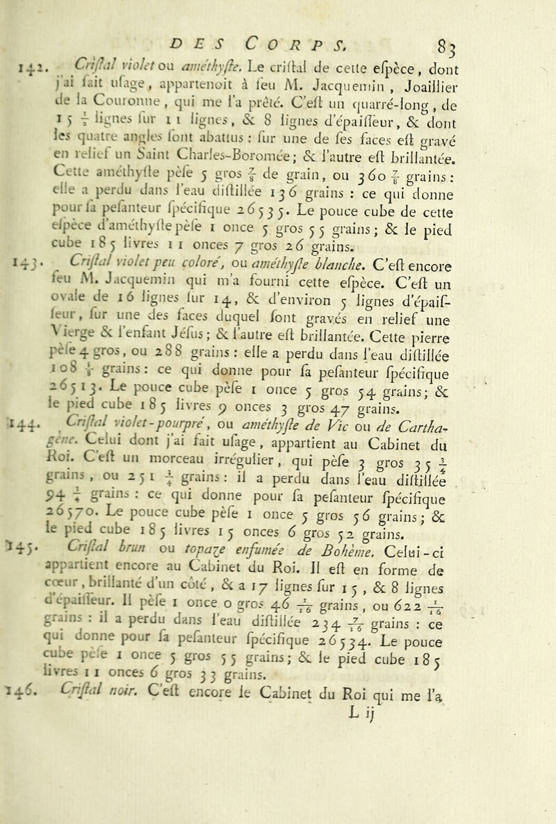 vo 141. CnjhJ violet on améthyfte. Le crjfhil de celle efpèce , dont j ai iait idvige, appartenoit à leu AI. Jacqueniin , Joailjiei* lie la C^ouronne , cjui me I a prête. C. efl un ejuarré-iono, de ^ 5 T lign^^ li-ii 1 1 lignci, <Se 8 lignes depailîeur, & dont les quatre angles lotit abattus : fur une de Tes Lices eÜ m'avé en relief un Saint Charles-Boromee ; & l’autre eft brilkntée. Cette amdlhylle pèle 5 gros f de grain, ou 360 | grains: elpèce d’améibyllepèle i once 5 gros 35 grains; &: le pied 143. ^ Crijîül violet peu colore, on ame'tliyjle blanche. C’eft encore leu Al. Jacquemin qui m’a fourni cette efpèce. C eft un ON ale de 16 lignes lur 14, & d environ 3 lignes d’épail- leiii , lur une des faces duquel /ont gravés en relief une ^ ^ enfant Jéliis ; Si 1 autre ell brillantée. Cette pierre pèle 4 gros, ou 288 grains : elle a perdu dans l’eau diltillée îob 4 grains: ce qui donne pour fa pefanteur Ipécifique 26313. Le pouce cube pèfe i once 5 gros 34 grains; & le pied cube i 8 3 livres p onces 3 gros 47 grains. ^44* . violet-pourpre’, ou^ améthyfle de Vie ou de Cartha- fe/:e. Celui dont j’ai fait ufage, appartient au Cabinet du Koi. C’eft un morceau irrégulier, qui pèfe 3 gros 33^ grains , ou 2 3 i 4 grains ; il a perdu dans l’eau didjiiée . ^47 grains : ce qui donne pour la pelanteur IpéciLque 26570. Le pouce cube pèfe i once 3 gros 36 grains; & le pied cube 183 livres i 3 onces 6 gros 32 grains. 145. Criflal brun ou topajj enfume'e de Bohème. Celui-ci appartient encore au Cabinet du Roi. J1 ed en forme de ^ a 17 lignes fur i 3 , 8 lignes d épailfeur. Il pèfe i once o gros 46 grains, ou 622 ~ qui donne pour fa pefanteur Ipécifique 26534. Le pouce cube pefe i once 5 gros 5 5 grains ; &. le pied cube i 8 5 livres i i onces 6 gros 3 3 grains. . CriJlûl noir. C eft encore le Cabinet du Roi qui me l’a L i;