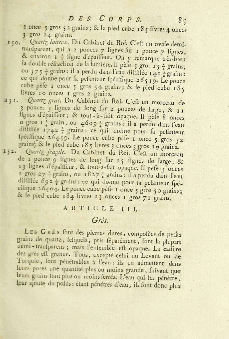 Corps. I once 5 gros 5 2 grains ; &: le pied cube 185 livres 4 onces 3 gros 24 grains. 150. laiteux. Du Cabinet du Roi. C’efl un ovale demi- tranlparent, qui a 2 pouces 7 lignes fur i pouce 7 lignes, environ i | ligne d’epailfeur. On y remarque très-bien la double rcfracRon de la lumière. 11 pèle 3 gi-os i 5 i- grains, 37 5 7 a perdu dans l’eau diltillée 141 Igrains: ce qui donne pour fa pelànteur fpècihque 2651p. Le pouce cube pèle I once 5 gros 54 grains; & le pied cube 185 livres i o onces i gros 2 grains. 151* Q.^tart^ Cabinet du Roi. C’efl un morceau de 3 pouces 3 lignes de long fur 2 pouces de large, & i i lignes depailfeur; & tout-à-lait opaque. Il pèfe 8 onces O gros I ^ grain, ou 460^ ^ grains : il a perdu dans l’eau diiiillce 1742 1 grains: ce qui donne pour fa pefanteur Ipccilique 2645p. -Le pouce cube pèfe i once 5 gros 52 grains, (Si le pied cube 185 livres 3 onces 3 gros ip grains, .152. Quartz fragile. Du Cabinet du Roi. C’eft un morceau de I pouce P lignes de long fur 15 lignes de large, 8c 13 lignes d’cpailfeur. &: tout-à-fait opaque. Il pèfe 3 onces “7 7 grains , ou i 8 27 f grains ; il a perdu dans l’eau diililLe 6p2 I grains : ce qui donne pour la pelànteur fpe'- cihque 26404. Le pouce cube pèfe i once 5 gros 50 grains; ^ le pied cube 184 livres 13 onces i gros 71 grains. ARTICLE III. Grès. Les GrÈs font des pierres dures, compofées de petits grains de quartz, lefquels, pris féparément, font la plupart tiemi - irar.fparens ; mais 1 enlemble eli; opaque. La calfure des i^rèi ell grenue. Tous, excepté celui du Levant ou de Turquie, loni pénétrables à l’eau: ils en admettent dans leLir.' pores une quantité plus ou moins grande, fuivant que leur? grains lont plus ou moins ferrés. L’eau qui les pénètre, Lur ajoute du poids: étant pénétrés d’eau, ils font donc plus