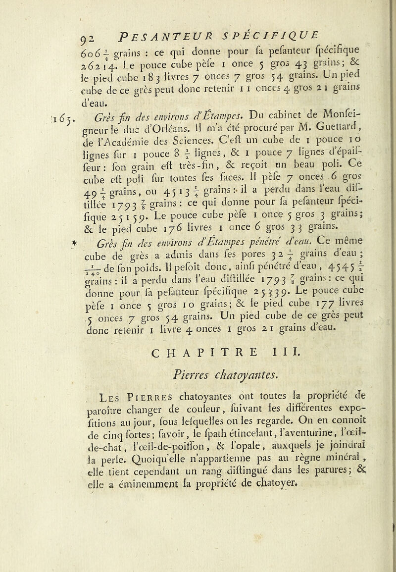 606- grains ; ce qui donne pour fa pefanteur fpécifique 2(^2 1%? Le pouce cube pèfe i once 5 gro3 43 grains; & le pied cube 183 livres 7 onces 7 gros 54 grains. Un pied cube de ce grès peut donc retenir 11 onces 4 gros 2 1 grains d’eau. Urès -fin des environs d’Êtcimpes. Du cabinet de Monfei- gneurie duc d’Orléans. U m’a été procuré par M. Guettard, de l’Académie des Sciences. C’efl un cube de i pouce 10 lignes fur i pouce 8 | lignes, & i pouce 7 lignes d’épaif- feur: fon oraîn eft très-fin, & reçoit un beau poli. Ce cube eÜ poli fur toutes fes faces. H pèfe 7 onces 6 gros 2. grains, ou 45^3^ grains ;< il a perdu dans 1 eau dif* tiliée 1793 f grains ; ce qui donne pour fa pefanteur fpécL fique 25159. Le pouce cube pèfe i once 5 gros 3 grains; & le pied cube 176 livres i once 6 gros 33 grains. ^ Grès fin des environs d’Étampes pénétré d’eau. Ce même cube de grès a admis dans fes pores 3 2-^ grains d’eau; de fon poids. 11 pefoit donc, ainfi pénétré d’eau , 4545 t grains; il a perdu dans l eau diflillee 17^3 ^ giain^. ce qui donne pour fa pefanteur fpéciflque 25 339. Le pouce cube pèfe I once 5 gros 10 grains; & le pied cube 177 livres .5 onces 7 gros 54 grains. Un pied cuoe de ce gics peut donc retenir i livre 4 onces i gros 2 i grains d’eau. CHAPITRE I I L Pierres chatoyantes. Les Pierres chatoyantes ont toutes la propriété de paroîire changer de couleur, fuîvant les différentes expo- fitions au jour, fous lelquelles on les regarde. On en connoît de cinq fortes; favoir, le fpath étincelant, l’aventurine, l’œil- de-chat, l’œil-de-poiffon, & l’opale, auxquels je joindrai la perle. Quoiqu’elle n’appartienne pas au règne minéral , elle tient cependant un rang diftingué dans les parures; & elle a éminemment la propriété de chatoyer.