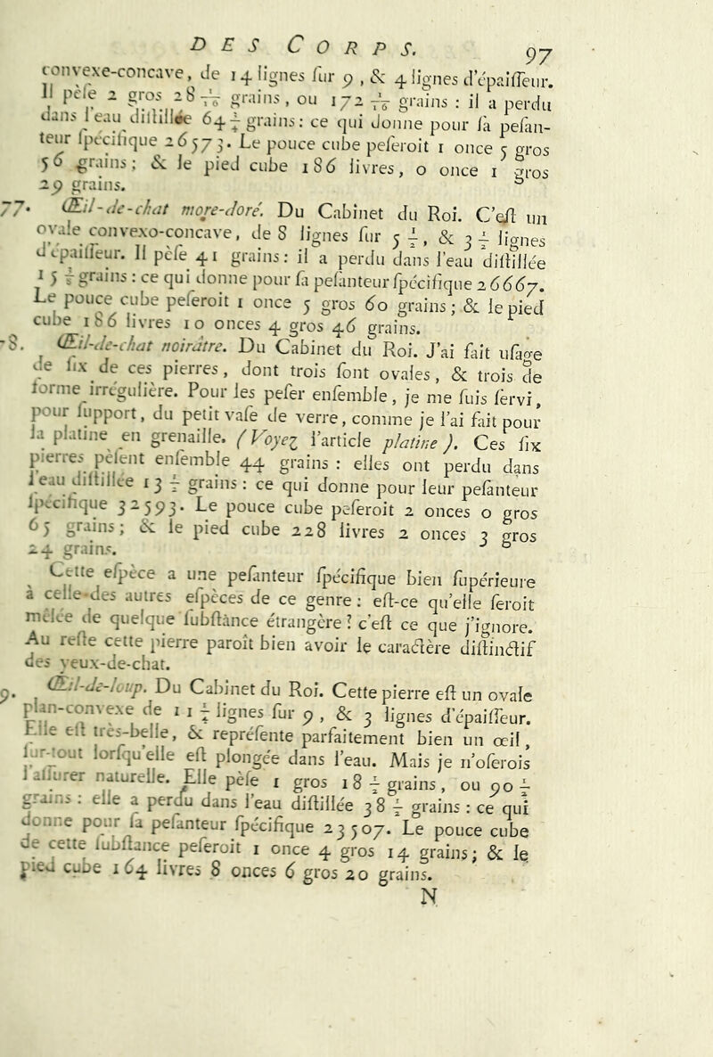 CO / / Corps. c)y 1 pde 2 groy grains, ou 172 grains : il a perdu 64^gr.ijns: ce qui donne pour Ik pelkn- 50 grains; ^ le pied cube 186 livres, o once i gros grains. ° (Eil-<Ic-chüt more-Joré. Du Cabinet du Roi. C’^fl un ovale convexo-concave, de S lignes fur 5^, & 3^ lianes cpailieur. Il pcfe 41 grains: il a perdu dans l’eau diltîllée ^ 5 T : ce qui donne pour fii pelanteurlpccihque 266^7 Le pouce cube peferoit i once 5 gros 60 grains ; & le pied cube ib6 livres lo onces 4 gros ^6 grains. , (Eil-Je-c/iüt noirâtre. Du Cabinet du Roi. J’ai fait uraâe de Ux de ces pierres, dont trois font ovales, & trois de lorme irrcgulière. Pour les pefer enfemble, je me fuis Idrvi, pour lupport, du petit vafe de verre, comme je l’ai fait pour la platine en grenaille. ( Voyei l’article platine ). Ces fix pierres pelent enlemble 44 grains : elles ont perdu dans i eau diltillce i 3 j grains : ce qui donne pour leur pefanteur Ipccihque 32593. Le pouce cube peferoit 2 onces o gros 65 grains; & le pied cube 228 livres 2 onces 3 gros 24 grains. ^ ° ^ Cette efpèce a une pefanteur fpécifîque bien fupérieure a celle-des autres efpèces de ce genre : ell-ce qu’elle feroit mcice de quelque lubflànce étrangère i c’eft ce que j’ignore. Au reOe cette pierre paroît bien avoir le caradère dillindif des veux-de-chât. 9. C£.:l-Je-loup. Du Cabinet du Roi. Cette pierre efi: un ovale ru ‘ 9 > & 3 lignes d'cpaiffeur. hile ell tres-belle, ôc repréfente parfaitement bien un œil, l^r-îout lorfqu’elle eft plongée dans l’eau. Mais je 11 oferois i alfurer naturelle. Elle pèfe i gros 1 8grains , ou 90 i- grains : elle a perdu dans l’eau diftillée 3 8 f grains : ce qui donne pour fa pelanteur fpécifique 23507. Le pouce cube de cette lubflànce peferoit i once 4 gros 14 grains; & les J'ieu cube 1 O4 livres 8 onces 6 gros 20 grains. N