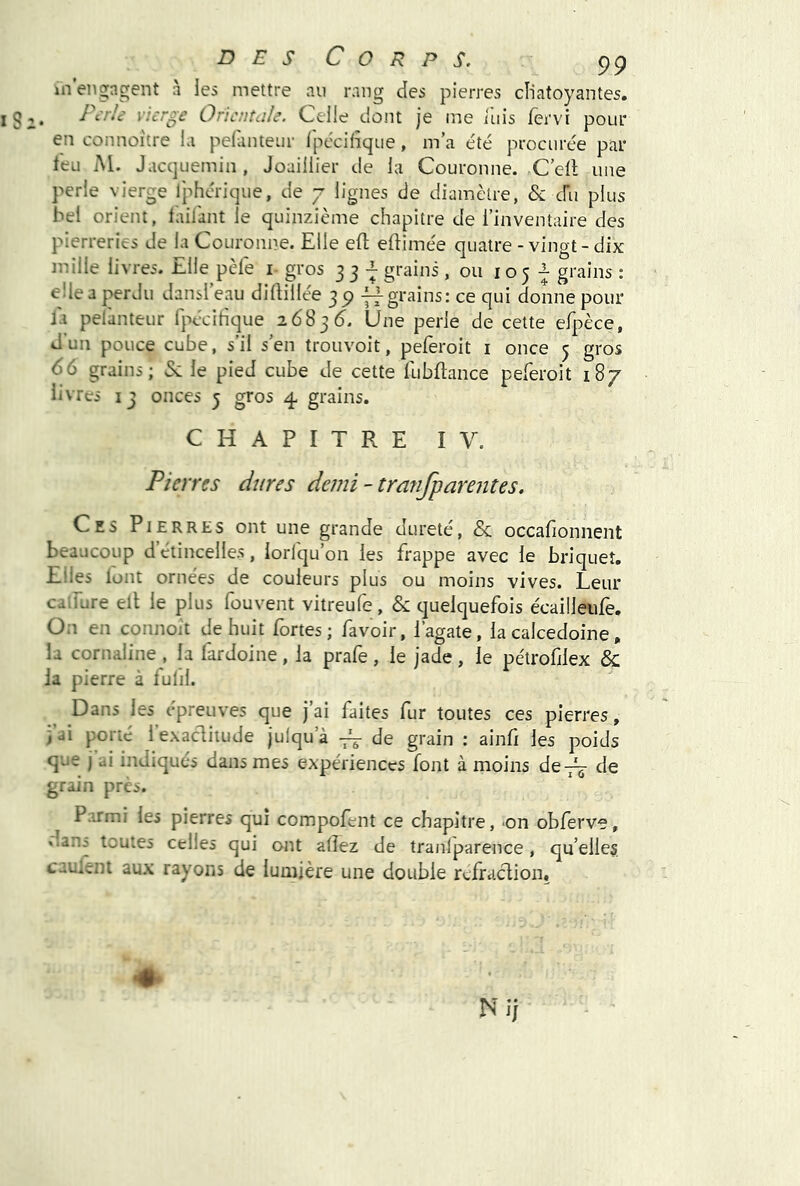 in’eno;ngent à les mettre au rang des pierres cïiatoyantes. , /\rk vierge Oricntüle. Celle dont je me iliis fervi pour en connoitre la pelanteiir Ipécilîque, m’a été procurée par leu M. Jaccjuemin, Joaillier de la Couronne. C’ell une perle vierge Iphérique, de 7 lignes de diamètre, & cru plus bel orient, laiiant le quinzième chapitre de l’inventaire des pierreries de la Couronne. Elle ell eftimée quatre-vingt-dix mille livres. Elle pèle i- gros 33-^ grains, ou 105^ grains : elle a perdu dansl’eau diftillée 39 grains; ce qui donne pour la pelànteur fpécihque 2683 Une perle de cette efpèce, dun pouce cube, s’il s’en trouvoit, peferoit i once 5 gros 6G grains; & le pied cube de cette iubftance peleroit 187 livres 13 onces 5 gros 4 grains. CHAPITRE IV. Pierres dures demi-tratifparentes. Ces Pierres ont une grande dureté, & occafionnent beaucoup détincelles, iorlqu’on les frappe avec le briquet. Elles lont ornées de couleurs plus ou moins vives. Leur catfure eit le plus fouvent vitreufe, & quelquefois écailleiife. On en connoit de huit fortes; favoir, l’agate, la calcédoine, la cornaline , la fardoine, la prafe , le jade, le pétrofilex & la pierre à lulil. Dans les epreuves que j’ai faites fur toutes ces pierres, iai porté lexaclitude julqu’à ~ de grain : ainfi les poids que j ai indiqués dans mes expériences font à moins de-j^ de grain près. Parmi les pierres qui compofent ce chapitre, -on obferve, dano toutes celles qui ont allez de tranlparence, qu’elles, cauient aux rayons de lumière une double rcfraclion.