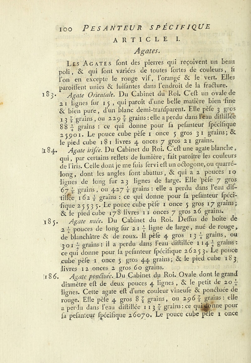 P ES ANTEU R S PÉCIFI QU E ARTICLE I. Agates. Les Agates font des pierres qui reçoivent un Lenu poli, & qui font variées de tontes fortes de couleurs, h l’on en excepte le rouge vif, 1 orangé & le vert. Elles parodient unies & luifanies dans 1 endroit de la fraéture. îSj* Agate Orientale. Du Cabinet du Roi. C’elt un ovale de ZI lignes fur 15 , qui paroît d’une belle matière bien Ene & bien pure, d’un blanc demi-tranfparent. Elle pèfe 3 gros I 3 f grains, ou 2 2p grains : elle a perdu dans l’eau didillée 88-i grains : ce qui donne pour fa pefanteur fpécifique 2.5^01. Le pouce cube pèfe i once 5 gros 31 grains; & le pied cube 1 8 i livres 4 onces 7 gros 2 i grains. [284* Agate irifée. Du Cabinet du Roi. C eft une agate blanche, qui, par certains reflets de lumière, fait paroitre les couleurs de l’iris. Celle dont je me fuis fervi eft un ocftogone, ou quarré- iong, dont les angles font abattus, & qui a 2 pouces i o lignes de long fur 23 lignes de large. Elle ^èfe^ 7 gros A grains, ou 427 ^ grains : elle a perdu dans ieau dif- tilfce Ï62 I grains : ce qui donne pour fa pefanteur fpéci- fique 25 53 5. Le pouce cube pèfe i once 5 gros 17 grains; & le pied cube 178 livres i i onces 7 gros 26 grains. 185. Agate nuée. Du Cabinet du Roi. Deffus de boite de j2 -J pouces de long fur 21-7 ligne de large, nue de rouge, deblanchâtre & de roux. 11 pèfe 4 gros 13 grains ou 301 — grains; il a perdu dans 1 eau diftillee 1 14T giains. ce qui donne pour la pefanteur fpécifique 26253. Le pouce cube pèfe i once 5 gros 44 grains; & le pied cube 185^ livres 12 onces 2 gros 60 grains, lï 8 6. Agate ponéîuée. Du Cabinet du Roi. Ovale dont le grand diamètre eft de deux pouces 4 lignes , &; le petit de zo^ lignes. Cette agate eft d’une couleur vineufe & ponéfuée de rouge. Elle pèfe 4 gros 8^ grains, ou 2p6|- giains. elle a perdu dans l’eau diftiüée i 13 f grains: ce qui^nne pour fa pefanteur fpécifique 26070. Le pouce cube pefe i once