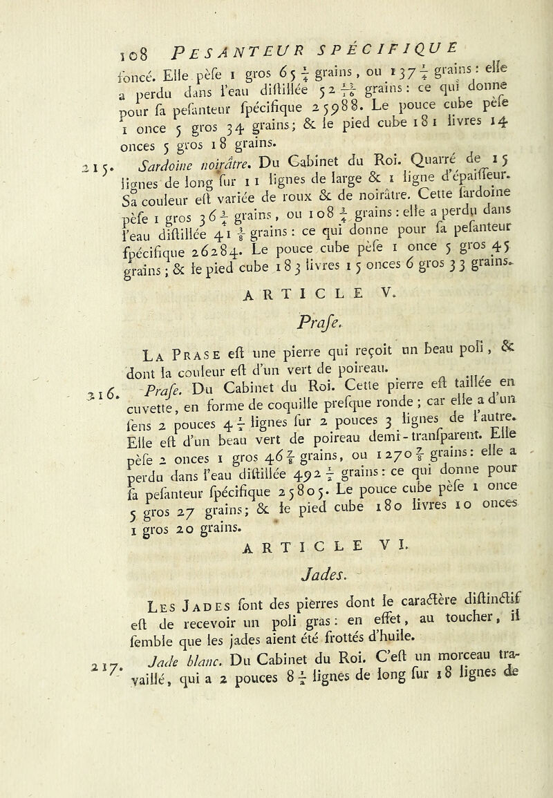 foncé. Eile pèfe i gros 65 ^ grains , ou 137^ g^'^ins : eiie a perdu dans ieau didiliée 52-Hr grams : ce qui donne pour fa peEnteur fpécifique 25^88. Le pouce cube pele ï once 5 gros 34 grains ; & le pied cube 18 i livres 14 onces 5 gros 1 8 grains. 5. Sardoine noirâtre. Du Cabinet du Roi. Quarre ^ 5 lianes de long fur i i lignes de large & ï ligne depaifleur. Sa couleur ell variée de roux & de noirâtre. Cette fardoine pèfe I gros grains, ou 108 ^ grains : elle a perdp dans l’eau diftillée 41 f grains : ce qui donne pour la pelanteur fpécibque 26284. Le pouce cube pèfe i once 5 gros 45 grains ;& le pied cube 18 3 livres 1 5 onces 6 gros 3 3 grains. article V. Praje. La Prase eft une pierre qui reçoit un beau poli, & dont la couleur eft dun vert de poiieau. < -Prafe. Du Cabinet du Roi. Cette pierre efl taillee en * cuvette, en forme de coquille prefque ronde ; car elle a d uil fens 2 pouces 4 f lignes fur 2 pouces 3 lignes de 1 autre. Elle ell d’un beau vert de poireau demi - tranlparent. Lue pèfe 2 onces i gros 46f grains, ou la/of- grains: elle a perdu dans feau diftillée 45^2 f grains: ce qui donne pour fa pefanteur fpécifique 25805. Le pouce cube pefe 1 once 5 gros 27 grains; & le pied cube 180 livres lo onces I gros 20 grains. ARTICLE VL Jades. Les Jades font des pierres dont le caraélère diftindif eft de recevoir un poli gras : en effet, au toucher, il femble que les jades aient été frottés d’huile. .. Jade blanc. Du Cabinet du Roi. Ceft un morceau tra-
