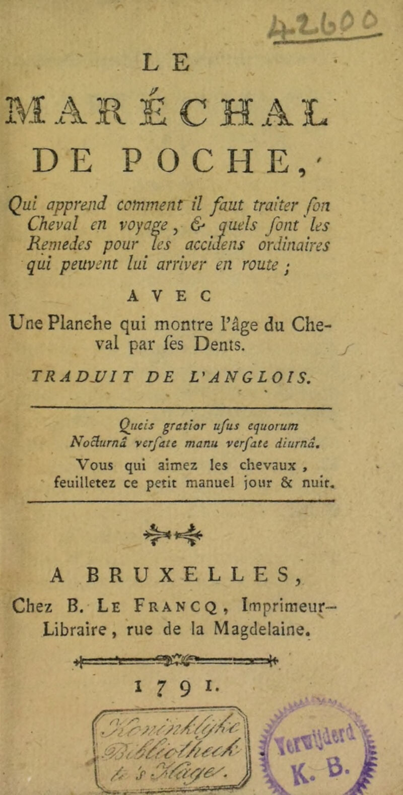 MARÉCHAL' DE POCHE,' Qui apprejid comment il faut traiter fon Cheval en voyage , & quels font ' les Remedes pour les acciaens ordinaires qui peuvent lui arriver en route ; AVEC Une Planche qui montre l’âge du Che- val par fès Dents. TRADJ/IT DE VAN G LOI S. Qticîs gratior ufus equorum Noüurnâ vcrfate manu verfate diurnd. Vous qui aimez les chevaux , ' feuilletez ce petit manuel jour & nuit. A BRUXELLES,' Chez B. Le Francq, Imprimeur- Libraire, rue de la Magdelaine.