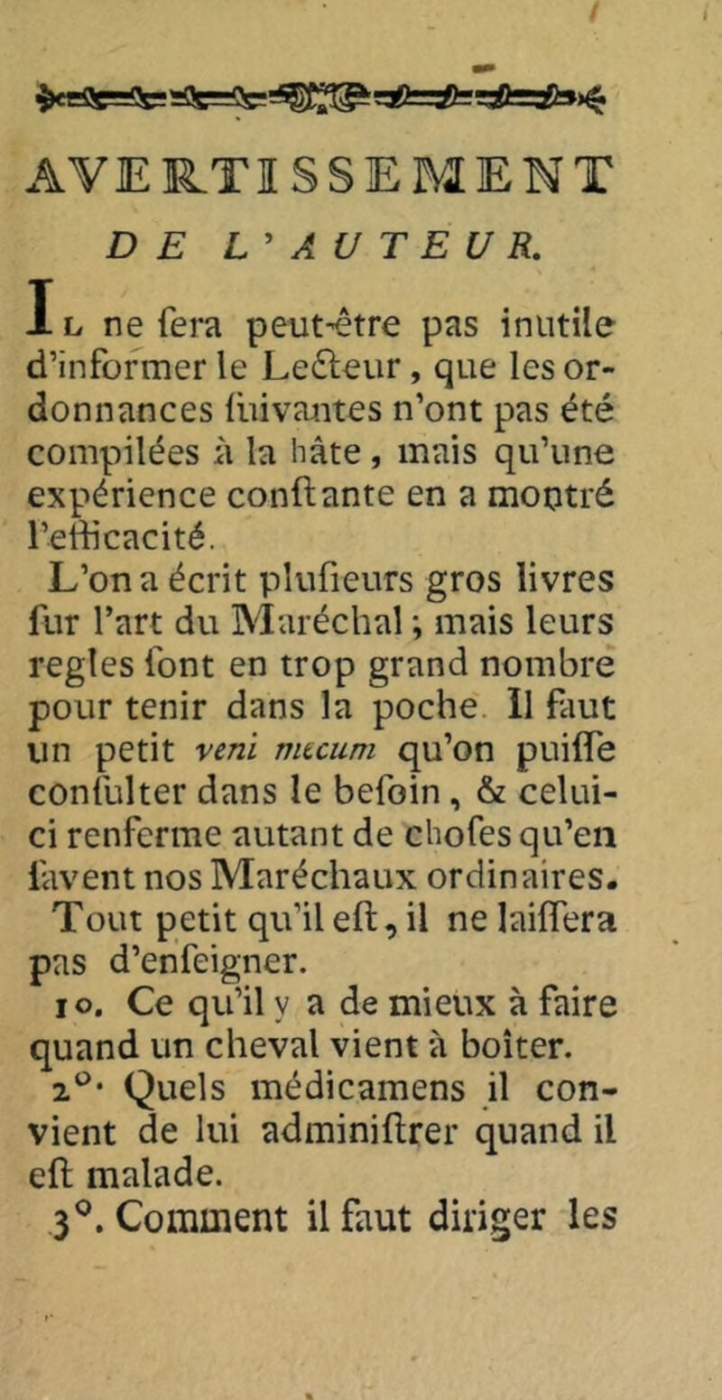 AVER.TISSEMENT DE AU T E U R. IL ne fera peut-être pas inutile d’informer le Ledleur, que les or- donnances lliivaiites n’ont pas été compilées à la hâte, mais qu’une expérience confiante en a montré l’edicacité. L’on a écrit plufieurs gros livres fur l’art du Maréchal ; mais leurs regies font en trop grand nombre pour tenir dans la poche 11 faut un petit veni mtcum qu’on puiffe confulter dans le befoin, & celui- ci renferme autant de chofes qu’en lavent nos Maréchaux ordinaires. Tout petit qu’ileft, il ne laiffera pas d’enfeigner. lo. Ce qu’il y a de mieux à faire quand un cheval vient à boiter. 2^^* Quels médicamens il con- vient de lui adminiflrer quand il eft malade. 3^. Comment il faut diriger les