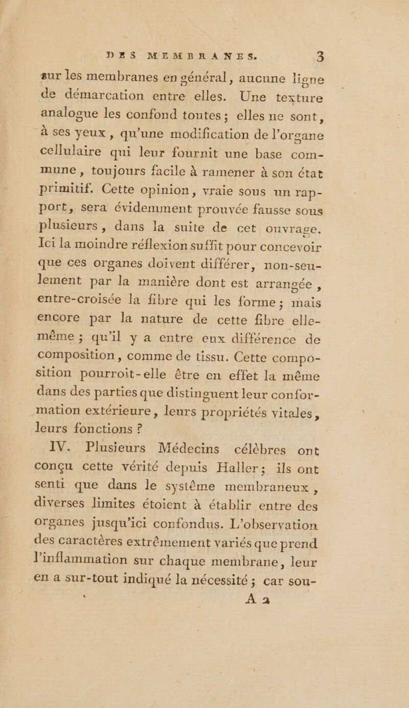 sur les membranes en général, aucune ligne de démarcation entre elles. Une texture analogue les confond toutes; elles ne sont, à ses yeux, qu’une modification de l'organe cellulaire qui leur fournit une base com- mune , toujours facile À ramener à son état primitif. Cette opinion, vraie sous un Tap- port, sera évidemment prouvée fausse sous plusieurs, dans la suite de cet ouvrage. Ici la moindre réflexion suffit pour concevoir que ces organes doivent différer, non-seu- lement par la manière dont est arrangsée , entre-croisée la fibre qui les forme; mais encore par la nature de cette fibre elle- même ; qu'il y a entre enx différence de composition, comme de tissu. Cette compo- sition pourroit-elle être en effet la même dans des parties que distinguent leur confor- mation extérieure , leurs propriétés vitales, leurs fonctions ? IV. Plusieurs Médecins célèbres ont conçu cette vérité depuis Haller; ils ont senti que dans le système membraneux, diverses limites étoient à établir entre des Organes jusqu'ici confondus. L'observation des caractères extrêmement variés que prend l'inflammation sur chaque membrare, leur en a sur-tout indiqué la nécessité ; car sou- ù À a