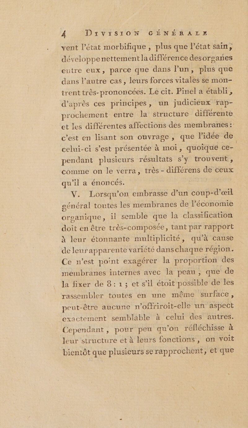 vent lPétat morbifique , plus que l’état sain; développe nettement la différence desorgares entre eux, parce que dans l’un, plus que dans l’autre cas, leurs forces tale se mon- trent très- prononcées. Le cit. Pinel a établi, d’après ces principes, un judicieux rap- prochement entre la structure différente et les différentes affections des membranes :: c’est en lisant son ouvrage , que l'idée de celui-ci s’est présentée à moi, quoique ce- pendant plusieurs résultats s’y trouvent, comme on le verra, très - différens de ceux qu'il a énoncés. V. Lorsqu'on embrasse d’un coup-d’œil péRen ES toutes les membranes de l’économie organique, 1l semble he la classification doit en être très-composée, tant par rapport À leur étonnante multiplicité, qu’à cause de leurapparente variété dans chaqne région. Ce n’est point exagérer la proportion des membranes internes avec la peau, que de la fixer de 8: 1 ; et s’il étoit possible de les rassembler toutes en une même surface, peut- être aucune n’offriroit-elle un aspect ‘exactement semblable à celui des autres. ( jependant , pour peu quon réfléchisse à leur structure et à leurs fonctions, on voit bientôt que plusieurs se rapprochent, et que