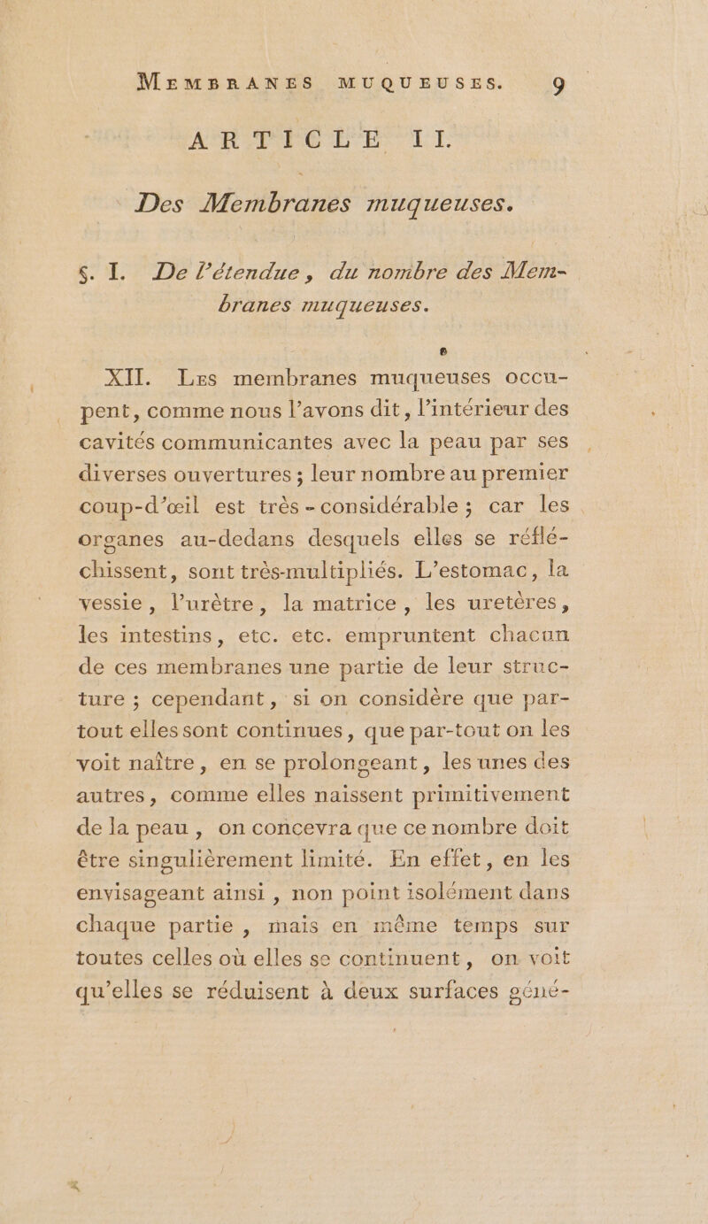 AR PC LE IT. Des Membranes muqueuses. s. L De l'étendue, du nonibre des Mem- branes muqueuses. : e XII. Les membranes muqueuses occu- pent, comme nous l’avons dit, l’intérieur des cavités communicantes avec la peau par ses diverses ouvertures ; leur nombre au premier coup-d’œil est très-considérable ; car les. organes au-dedans desquels elles se réfle- chissent, sont très-multipliés. L’estomac, la vessie, l’urètre, la matrice, les uretères, les intestins, etc. etc. empruntent chacun de ces membranes une partie de leur struc- ture ; cependant, si on considère que par- tout elles sont continues, que par-tout on les voit naître, en se prolongeant , les unes des autres, comme elles naissent primitivement de la peau , on concevra que ce nombre doit être singulièrement limité. En effet, en les envisageant ainsi, non point isolément dans 5 chaque partie , mais en même temps sur toutes celles où elles se continuent, on voit qu’elles se réduisent à deux surfaces géné-