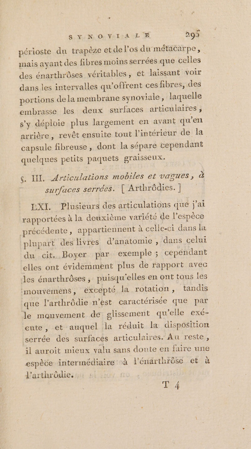 périoste du trapèze et de l’os du métacarpe, mais ayant des fibres moins serrées que celles des énarthrôses véritables, et laissant voir dans les intervalles qu’offrent ces fibres, des portions dela membrane synoviale, laquelle embrasse les deux surfaces articulaires j s'y déploie plus largement en avant qu’en arrière, revêt ensuite tout l’intérieur de la capsule fibreuse , dont la sépare cependant quelques petits paquets graisseux. s. II. Articulations mobiles et vAaouUes, à surfaces serrées. { Arthrôdies. ] LXI. Plusieurs des articulations que jai rapportées à la deuxième variété de l’espèce précédente , appartiennent à celle-ci dans la plupart des livres d'anatomie , dans celui du cit. Boyer par exemple ; cependant elles ont évidemment plus de rapport avec les énarthrôses, puisqu'elles en ont tous les imouvemens, excepté la rotation , tandis que larthrôdie n’est caractérisée que par le mouvement de glissement qu’elle exé- cute, et auquel la réduit la disposition serrée des surfaces articulaires. Au reste, il auroit mieux valu sans doute en faire une espèce intermédiaire à l’énarthrôse et à l’arthrôdie. T 4