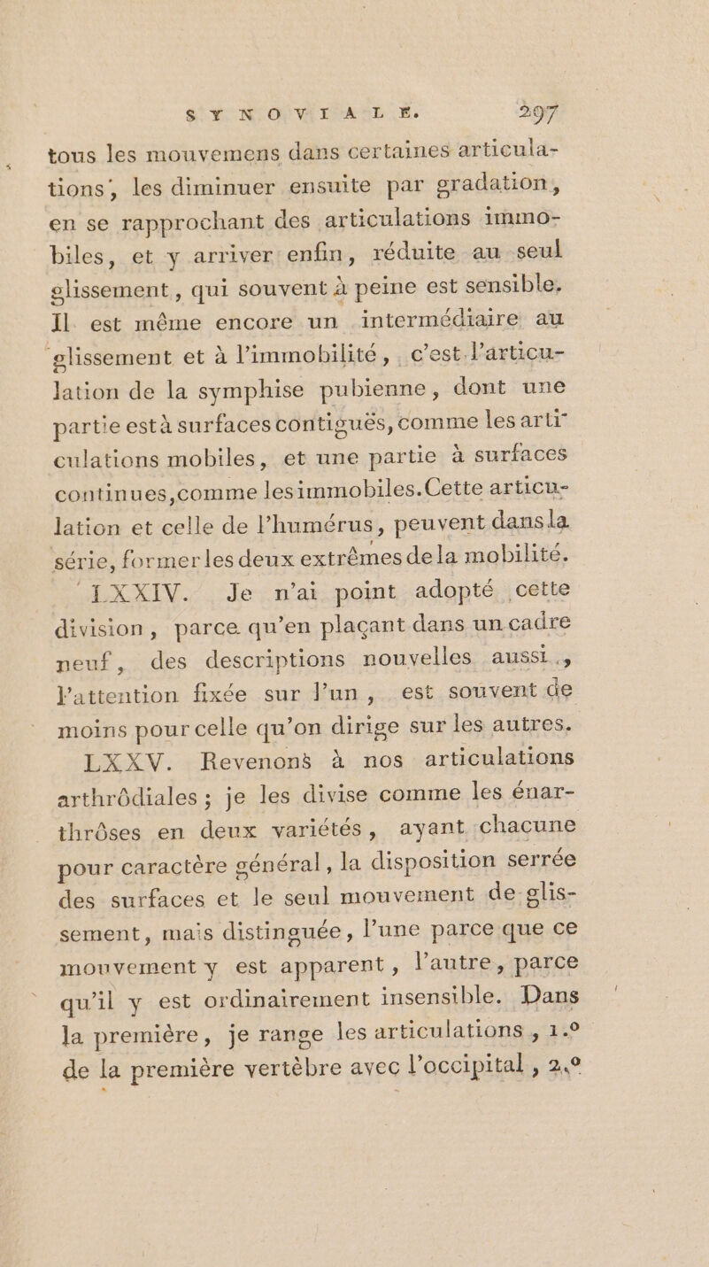 tous les mouvemens dans certaines articula- tions, les diminuer ensuite par gradation, en se rapprochant des articulations immo- biles, et y arriver enfin, réduite au seul glissement, qui souvent à peine est sensible. Il. est même encore un intermédiaire au ‘glissement et à l’immobilité, c’est l’articu- lation de la symphise pubienne, dont une partie està surfaces contigués, comme lesarti culations mobiles, et une partie à surfaces continues, comme lesimmobiles.Cette articu- lation et celle de l’humérus, peuvent dansla série, former les deux extrêmes dela mobilité. ‘[XXIV. Je n'ai point adopté cette division, parce qu’en plaçant dans un cadre neuf, des descriptions nouvelles aussi., attention fixée sur lun, est souvent de moins pour celle qu’on dirige sur les autres. LXXV. Revenons à nos articulations arthrôdiales ; je les divise comme les énar- thrôses en deux variétés, ayant chacune pour caractère sénéral , la disposition serrée des surfaces et le seul mouvement de:glis- sement, mais distinguée, l’une parce que ce mouvement y est apparent, l’autre, parce qu'il y est ordinairement insensible. Dans la première, je range les articulations , 1.0 de la première vertèbre avec l’occipital, 2,9