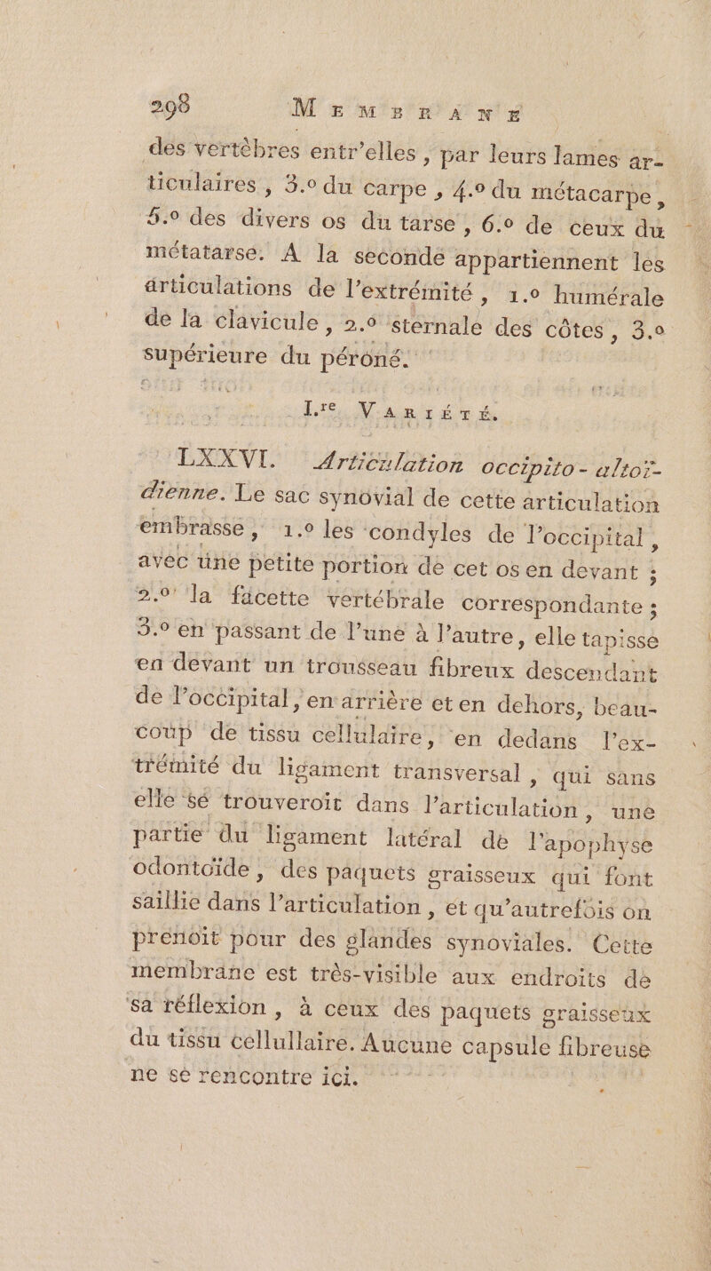 des vertèbres entr’elles | par leurs lames ar ticulaires , 3.0 du Carpe , 4.9 du métacarpe, 6.9 des divers os du tarse , 6.0 de ceux du métatarse. À la seconde appartiennent les ärticulations de l'extrémité » 1.0 humérale de la clavicule, 2.6 stérnale des côtes , 3.0 supérieure du péroné. _ {re Vanréré. LXXVI. AE où OCCIpito - altoï- dienne. Le sac synovial de cette articulation embrasse, _ 1.9 les condyles de Joccipital, avec üne petite portion de cet os en devant ; 2.0’ la fäcette vertébrale Corretbbhidantes 3.0 en passant de l’une à ’ autre , elle tapisse en devant un trousseau Étre HcoAdE de l’occipital , en arrière eten dehors, beau- Coup de tissu cellulaire, en dedans l’ex- trémité du ligament transversal , qui sans elle &é trouveroit dans l'articulation, une partie du lisament latéral de Ph bhUSe odontoïde, des paquets graisseux qui font saillie da l'articulation , ét qu autrefois on prenoit pour des STE synoviales. Cette membrane est très-visible aux endroits de ‘sa réflexion , à ceux des paquets graisseux du tissu ellutlathé Aucune capsule libreuse ne sé rencontre ici.