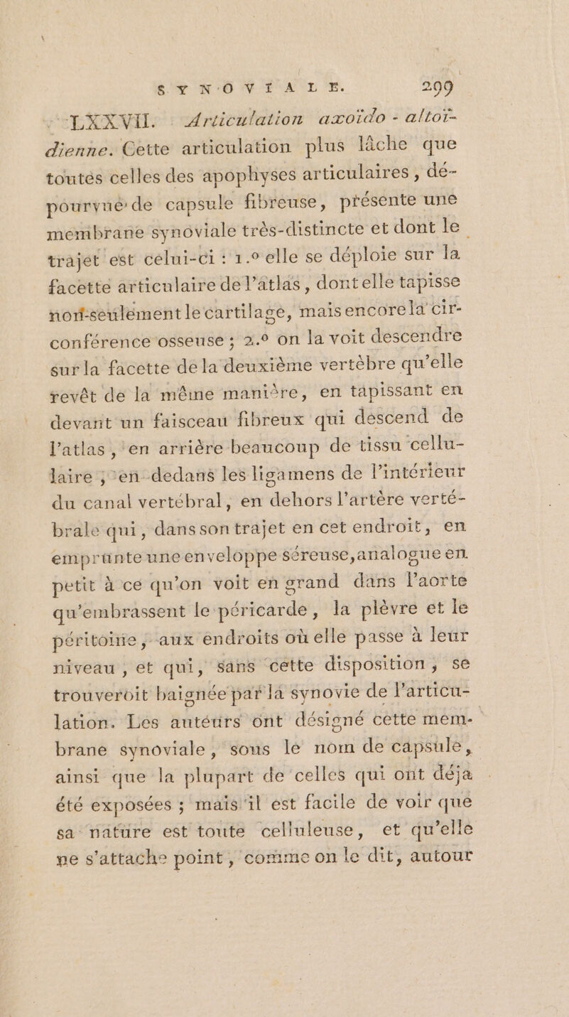 “LXXVIL. : Articulation aæxoïdo - altoï- dienne. Cette articulation plus lâche que toutés celles des apophyses articulaires , dé- pourvue de capsule fibreuse, présente une membrane synoviale très-distincte et dont le trajet est celui-ci : 1.9 elle se déploie sur la facette articulaire del’atlas, dontelle tapisse non-seuléement le cartilage, mais encore la cir- conférence osseuse ; 2.2 on la voit descendre sur la facette dé la deuxième vertèbre qu’elle revêt dé la même maniîre, en tapissant en devant un faisceau fibreux qui déscend de l’atlas , en arrière beaucoup de tissu ‘cellu- laire ; en dedans les ligamens de l'intérieur du canal vertébral, en dehors l'artère verté- brale qui, danssontrajet en cet endroit, en emprüante une enveloppe séreuse, analogue en petit à ce qu'on voit en grand dans lPaorte qu'embrassent le péricarde, la plèvre et le béritoirie ; aux endroits où elle passe à leur niveau , et qui, sans cette disposition , se trouveroit baisnée par Ja synovie de l'articu- lation. Les autéurs ont désigné cette meme. brane synoviale, sous le nom de capsule, ainsi que la plupart de celles qui ont déja été exposées ; maïs il est facile de voir que sa nature est toute celluleuse, et qu’elle pe s'attache point, comme on le dit, autour