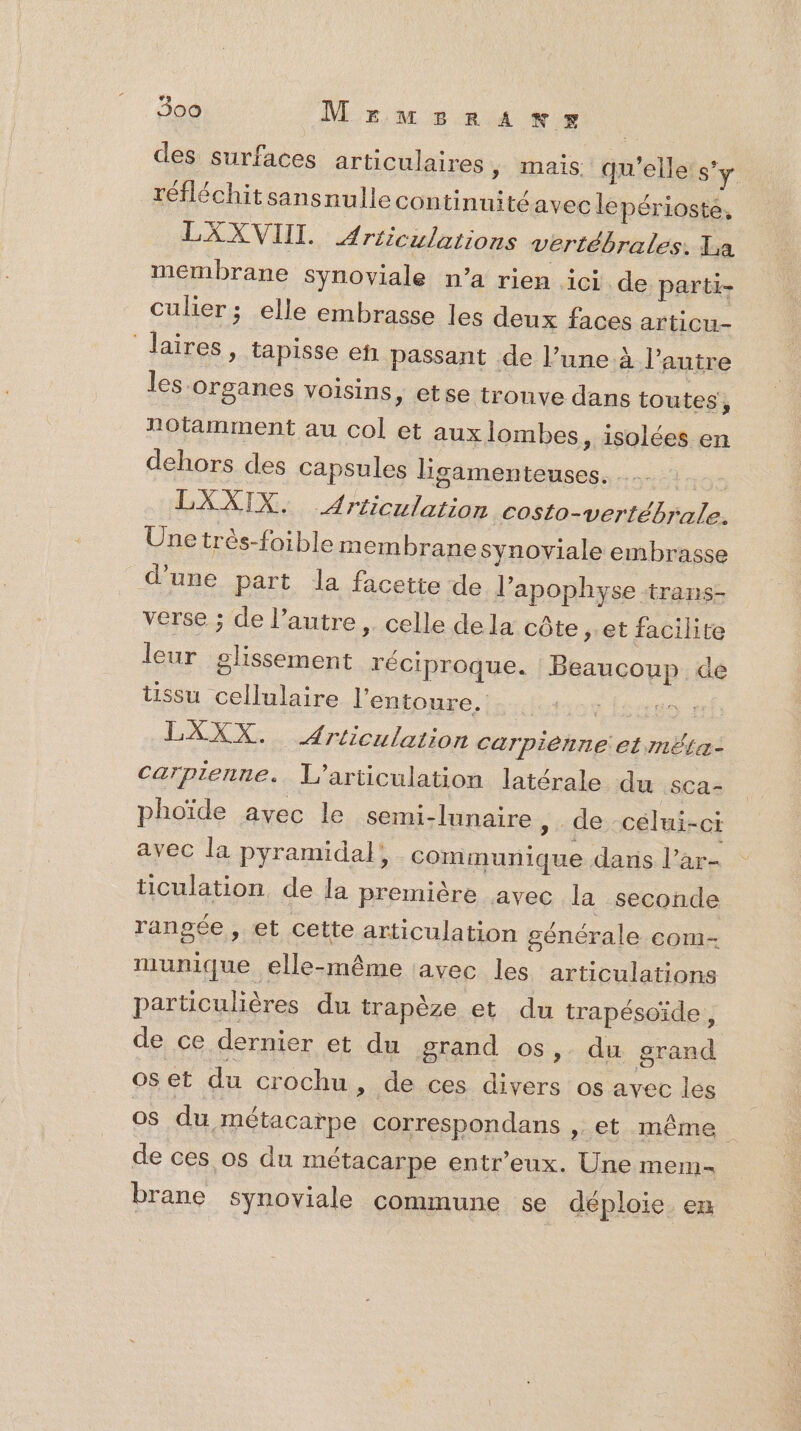 des surfaces articulaires, mais qu'elle: s’y réfléchitsansnulle continuité avec lepérioste, LXXVIIL Articulations vertébrales. La membrane synoviale n’a rien ici de parti- culier ; elle embrasse les deux faces articu- laires, tapisse en passant de l’une à l’autre les organes voisins » €tse trouve dans toutes, Potamment au col et auxlombes, isolées en dehors des capsules ligamenteuses. LXXIX. Arriculation Costo-vertébrale. Une très-foible mem brane synoviale embrasse d’une part la facette de lapophyse trans- verse ; de l’autre, celle dela côte et facilite leur glissement réciproque. Beaucoup de tissu cellulaire l'entoure. | | LXXX. Articulation Carpiénne et mËta- Carprenne. L’articulation latérale du sca- phoïde avec le semi-lunaire » de célui-ci avec la pyramidal, communique daris l’ar- ticulation, de la première avec la seconde rangée, et cette articulation générale com- munique elle-même avec les articulations particulières du trapèze et du trapésoïde , de ce dernier et du grand os, du grand os et du crochu »; de ces divers os avec les 08 du métacarpe correspondans ,. et même de ces os du métacarpe entr’eux. Une mem- brane synoviale commune se déploie. en