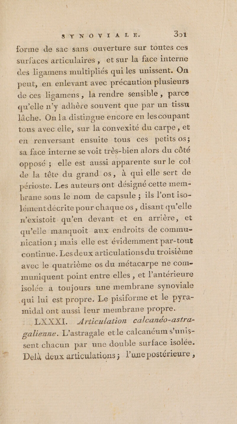 sÉVNIO NT A E Er 3oïi forme de sac sans ouverture sur toutes ces surfaces articulaires , et sur la face interne ces ligamens multipliés qui les unissent. On peut, en enlevant avec précaution plusieurs de ces ligamens, la rendre sensible , parce qu’elle n°y adhère souvent que par un tissu lâche. On la distingue encore en les coupant tous avec elle, sur la convexité du carpe, et en renversant ensuite tous ces petits OS; sa face interne se voit très-bien alors du côté opposé ; elle est aussi apparente sur le col de la tête du grand os, à qui elle sert de périoste. Les auteurs ont désigné cette mern- brane sous le nom de capsule ; ils l’ont iso- lément décrite pour chaque os, disant qu’elle n’existoit qu’en devant et en arrière, et qu’elle manquoit aux endroits de commu- nication ; mais elle est évidemment par- tout continue. Les deux articulations du troisième avec le quatrième os du métacarpe ne com muniquent point entre elles , et l’antérieure isolée à toujours une membrane synoviale qui lui est propre. Le pisiforme et le pyra- midal ont aussi leur membrane propre. LXXXI. Articulation calcanéo-astra- galienne. 1? astragale et le calcanéum s’unis- sent chacun par une double surface isolée. Delà deux articulations; l’une postérieure ;