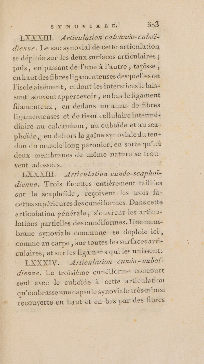 LXXXIIL Articulation calcanéo-cuboï- dienne. Le sac synovial de cette articulation se déploie sur les deux surfaces articulaires ; puis, en passant de l’une à l’autre , tapisse, en haut desfibres ligamenteuses desquelles on l’isole aisément, et dt lesinterstices lelais- sent souventappercevoir , en bas leligament filamenteux, en dedans un amas de fibres lisamenteuses et de tissu cellulaire intermé- diaire au calcanéum, au cuboïde et au sca- phoïde, en dehors la gaine synoviale du ten- don du muscle long péronier, en sorte qu ’1CÈ deux membranes de même nature se trou- vent adossées. ‘# À : LXXXII. Articulation cunéo-scaphotï- dienne. Trois facettes entièrement tailices sur le scaphoïde, reçoivent les trois fa- cettes supérieures des cunéiformes. Dans cette articulation générale , s'ouvrent les articu- lations partielles des cunéiformes. Une mem- brane synoviale commune se déploie ici, comme au carpe, sur toutes les surfaces arti- culaires, et sur les lisamens qui les unissent. LXXXIV. Ariiculation cunéo-cubot- dienne. Le troisième cunéiforme concourt seul avec le cuboïde à cette articulation qu’embrasseune capsule synoviale très-mince recouverte en haut et en bas par des fibres